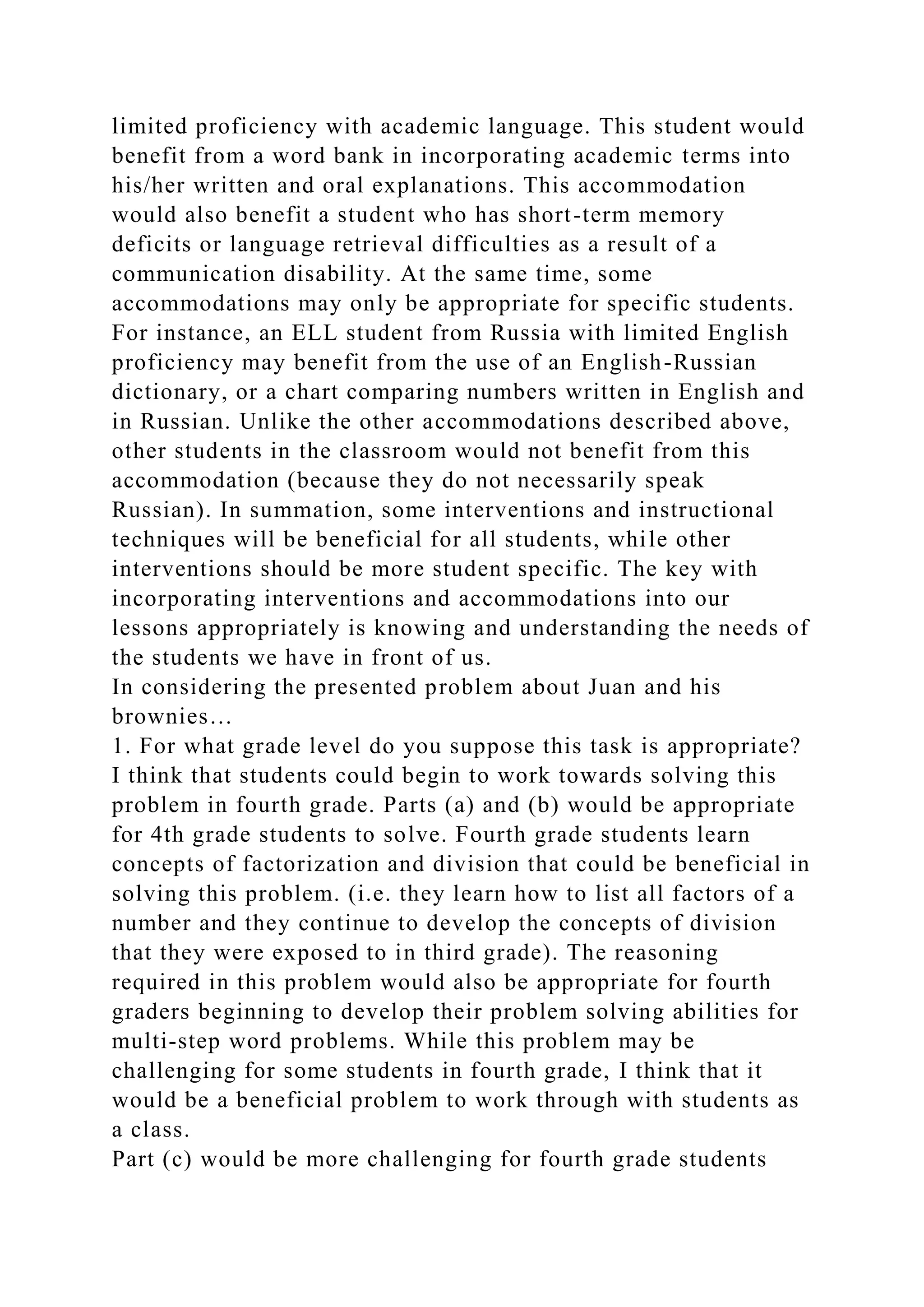 limited proficiency with academic language. This student would
benefit from a word bank in incorporating academic terms into
his/her written and oral explanations. This accommodation
would also benefit a student who has short-term memory
deficits or language retrieval difficulties as a result of a
communication disability. At the same time, some
accommodations may only be appropriate for specific students.
For instance, an ELL student from Russia with limited English
proficiency may benefit from the use of an English-Russian
dictionary, or a chart comparing numbers written in English and
in Russian. Unlike the other accommodations described above,
other students in the classroom would not benefit from this
accommodation (because they do not necessarily speak
Russian). In summation, some interventions and instructional
techniques will be beneficial for all students, while other
interventions should be more student specific. The key with
incorporating interventions and accommodations into our
lessons appropriately is knowing and understanding the needs of
the students we have in front of us.
In considering the presented problem about Juan and his
brownies…
1. For what grade level do you suppose this task is appropriate?
I think that students could begin to work towards solving this
problem in fourth grade. Parts (a) and (b) would be appropriate
for 4th grade students to solve. Fourth grade students learn
concepts of factorization and division that could be beneficial in
solving this problem. (i.e. they learn how to list all factors of a
number and they continue to develop the concepts of division
that they were exposed to in third grade). The reasoning
required in this problem would also be appropriate for fourth
graders beginning to develop their problem solving abilities for
multi-step word problems. While this problem may be
challenging for some students in fourth grade, I think that it
would be a beneficial problem to work through with students as
a class.
Part (c) would be more challenging for fourth grade students
 
