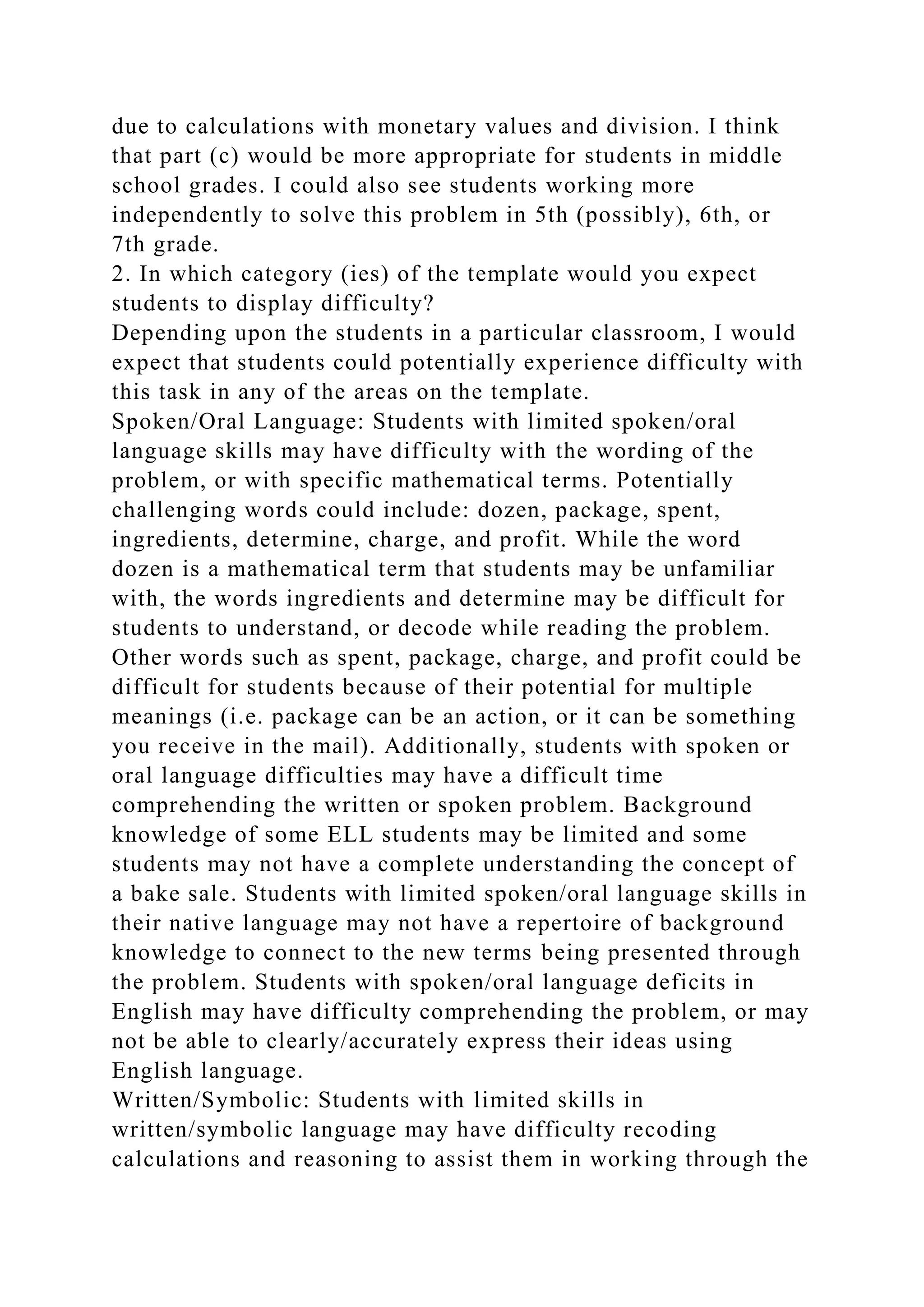 due to calculations with monetary values and division. I think
that part (c) would be more appropriate for students in middle
school grades. I could also see students working more
independently to solve this problem in 5th (possibly), 6th, or
7th grade.
2. In which category (ies) of the template would you expect
students to display difficulty?
Depending upon the students in a particular classroom, I would
expect that students could potentially experience difficulty with
this task in any of the areas on the template.
Spoken/Oral Language: Students with limited spoken/oral
language skills may have difficulty with the wording of the
problem, or with specific mathematical terms. Potentially
challenging words could include: dozen, package, spent,
ingredients, determine, charge, and profit. While the word
dozen is a mathematical term that students may be unfamiliar
with, the words ingredients and determine may be difficult for
students to understand, or decode while reading the problem.
Other words such as spent, package, charge, and profit could be
difficult for students because of their potential for multiple
meanings (i.e. package can be an action, or it can be something
you receive in the mail). Additionally, students with spoken or
oral language difficulties may have a difficult time
comprehending the written or spoken problem. Background
knowledge of some ELL students may be limited and some
students may not have a complete understanding the concept of
a bake sale. Students with limited spoken/oral language skills in
their native language may not have a repertoire of background
knowledge to connect to the new terms being presented through
the problem. Students with spoken/oral language deficits in
English may have difficulty comprehending the problem, or may
not be able to clearly/accurately express their ideas using
English language.
Written/Symbolic: Students with limited skills in
written/symbolic language may have difficulty recoding
calculations and reasoning to assist them in working through the
 