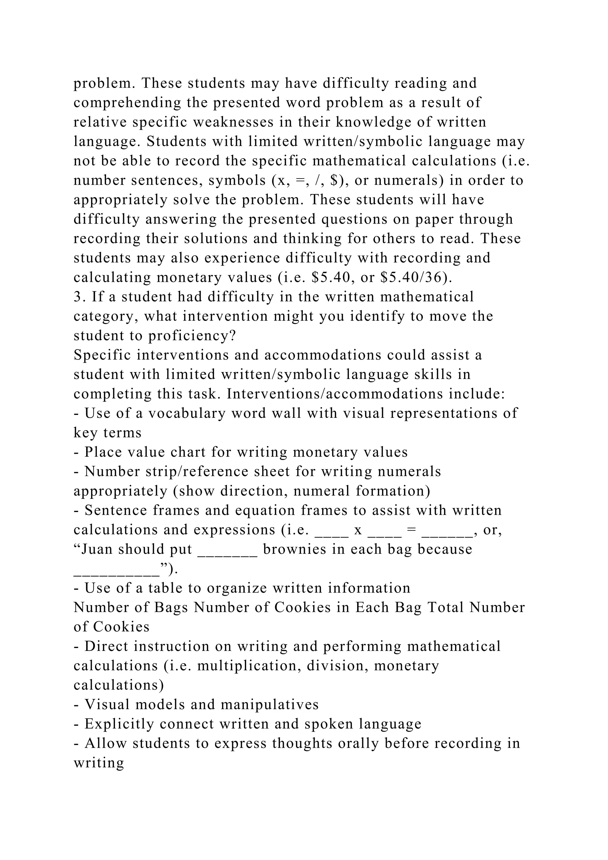 problem. These students may have difficulty reading and
comprehending the presented word problem as a result of
relative specific weaknesses in their knowledge of written
language. Students with limited written/symbolic language may
not be able to record the specific mathematical calculations (i.e.
number sentences, symbols (x, =, /, $), or numerals) in order to
appropriately solve the problem. These students will have
difficulty answering the presented questions on paper through
recording their solutions and thinking for others to read. These
students may also experience difficulty with recording and
calculating monetary values (i.e. $5.40, or $5.40/36).
3. If a student had difficulty in the written mathematical
category, what intervention might you identify to move the
student to proficiency?
Specific interventions and accommodations could assist a
student with limited written/symbolic language skills in
completing this task. Interventions/accommodations include:
- Use of a vocabulary word wall with visual representations of
key terms
- Place value chart for writing monetary values
- Number strip/reference sheet for writing numerals
appropriately (show direction, numeral formation)
- Sentence frames and equation frames to assist with written
calculations and expressions (i.e. ____ x ____ = ______, or,
“Juan should put _______ brownies in each bag because
__________”).
- Use of a table to organize written information
Number of Bags Number of Cookies in Each Bag Total Number
of Cookies
- Direct instruction on writing and performing mathematical
calculations (i.e. multiplication, division, monetary
calculations)
- Visual models and manipulatives
- Explicitly connect written and spoken language
- Allow students to express thoughts orally before recording in
writing
 