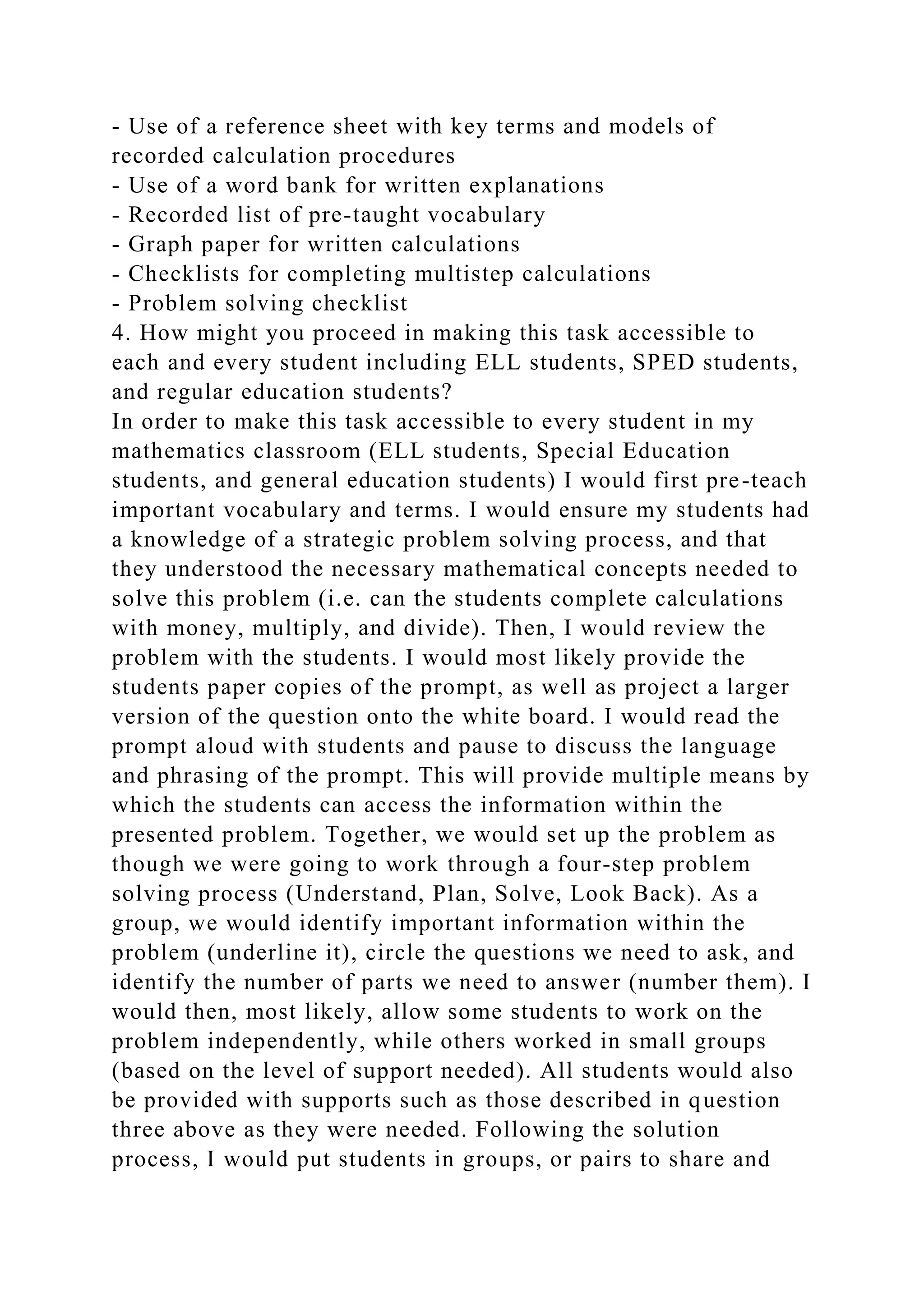 - Use of a reference sheet with key terms and models of
recorded calculation procedures
- Use of a word bank for written explanations
- Recorded list of pre-taught vocabulary
- Graph paper for written calculations
- Checklists for completing multistep calculations
- Problem solving checklist
4. How might you proceed in making this task accessible to
each and every student including ELL students, SPED students,
and regular education students?
In order to make this task accessible to every student in my
mathematics classroom (ELL students, Special Education
students, and general education students) I would first pre-teach
important vocabulary and terms. I would ensure my students had
a knowledge of a strategic problem solving process, and that
they understood the necessary mathematical concepts needed to
solve this problem (i.e. can the students complete calculations
with money, multiply, and divide). Then, I would review the
problem with the students. I would most likely provide the
students paper copies of the prompt, as well as project a larger
version of the question onto the white board. I would read the
prompt aloud with students and pause to discuss the language
and phrasing of the prompt. This will provide multiple means by
which the students can access the information within the
presented problem. Together, we would set up the problem as
though we were going to work through a four-step problem
solving process (Understand, Plan, Solve, Look Back). As a
group, we would identify important information within the
problem (underline it), circle the questions we need to ask, and
identify the number of parts we need to answer (number them). I
would then, most likely, allow some students to work on the
problem independently, while others worked in small groups
(based on the level of support needed). All students would also
be provided with supports such as those described in question
three above as they were needed. Following the solution
process, I would put students in groups, or pairs to share and
 