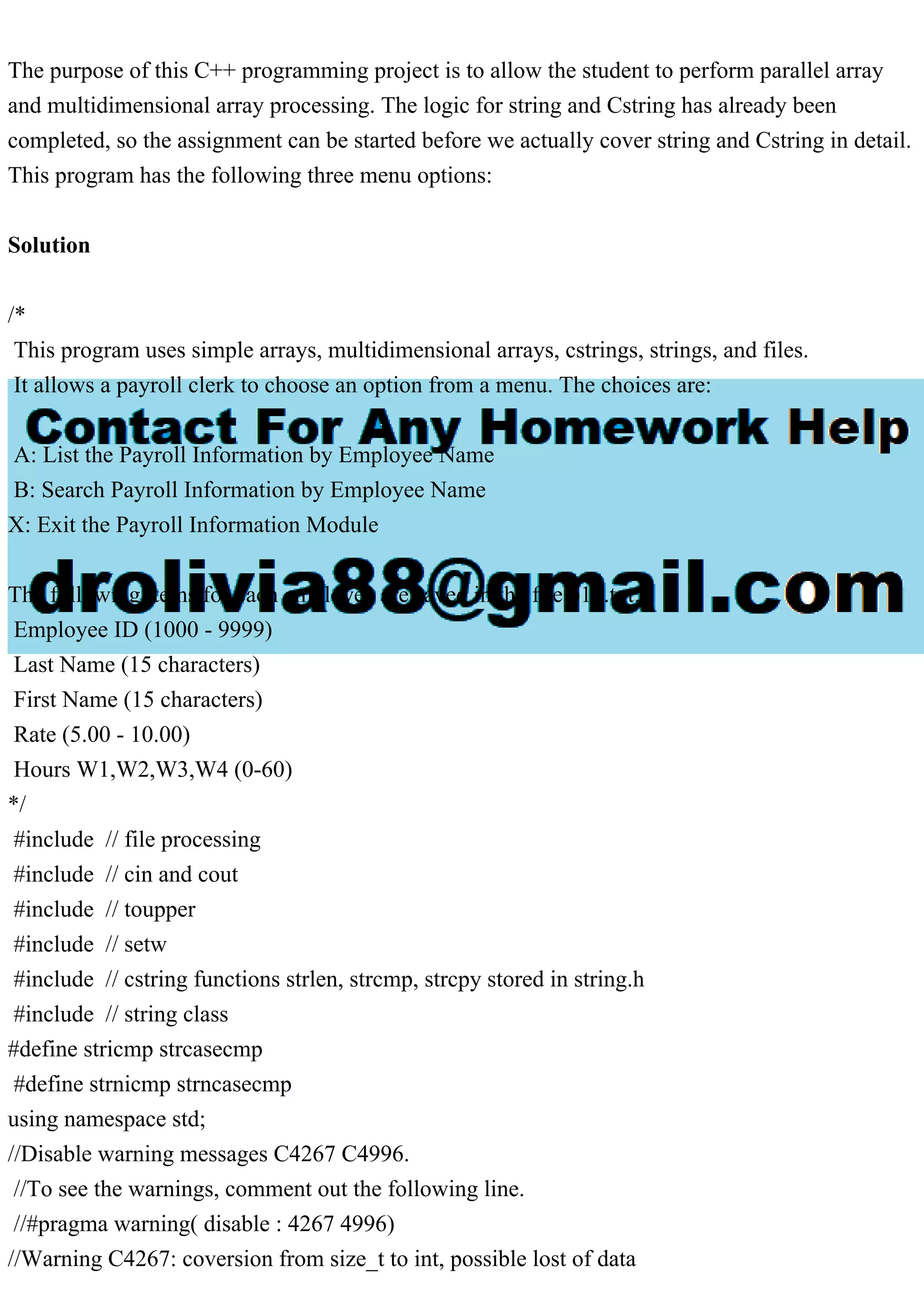 The purpose of this C++ programming project is to allow the student to perform parallel array
and multidimensional array processing. The logic for string and Cstring has already been
completed, so the assignment can be started before we actually cover string and Cstring in detail.
This program has the following three menu options:
Solution
/*
This program uses simple arrays, multidimensional arrays, cstrings, strings, and files.
It allows a payroll clerk to choose an option from a menu. The choices are:
A: List the Payroll Information by Employee Name
B: Search Payroll Information by Employee Name
X: Exit the Payroll Information Module
The following items for each employee are saved in the file p10.txt:
Employee ID (1000 - 9999)
Last Name (15 characters)
First Name (15 characters)
Rate (5.00 - 10.00)
Hours W1,W2,W3,W4 (0-60)
*/
#include // file processing
#include // cin and cout
#include // toupper
#include // setw
#include // cstring functions strlen, strcmp, strcpy stored in string.h
#include // string class
#define stricmp strcasecmp
#define strnicmp strncasecmp
using namespace std;
//Disable warning messages C4267 C4996.
//To see the warnings, comment out the following line.
//#pragma warning( disable : 4267 4996)
//Warning C4267: coversion from size_t to int, possible lost of data
 
