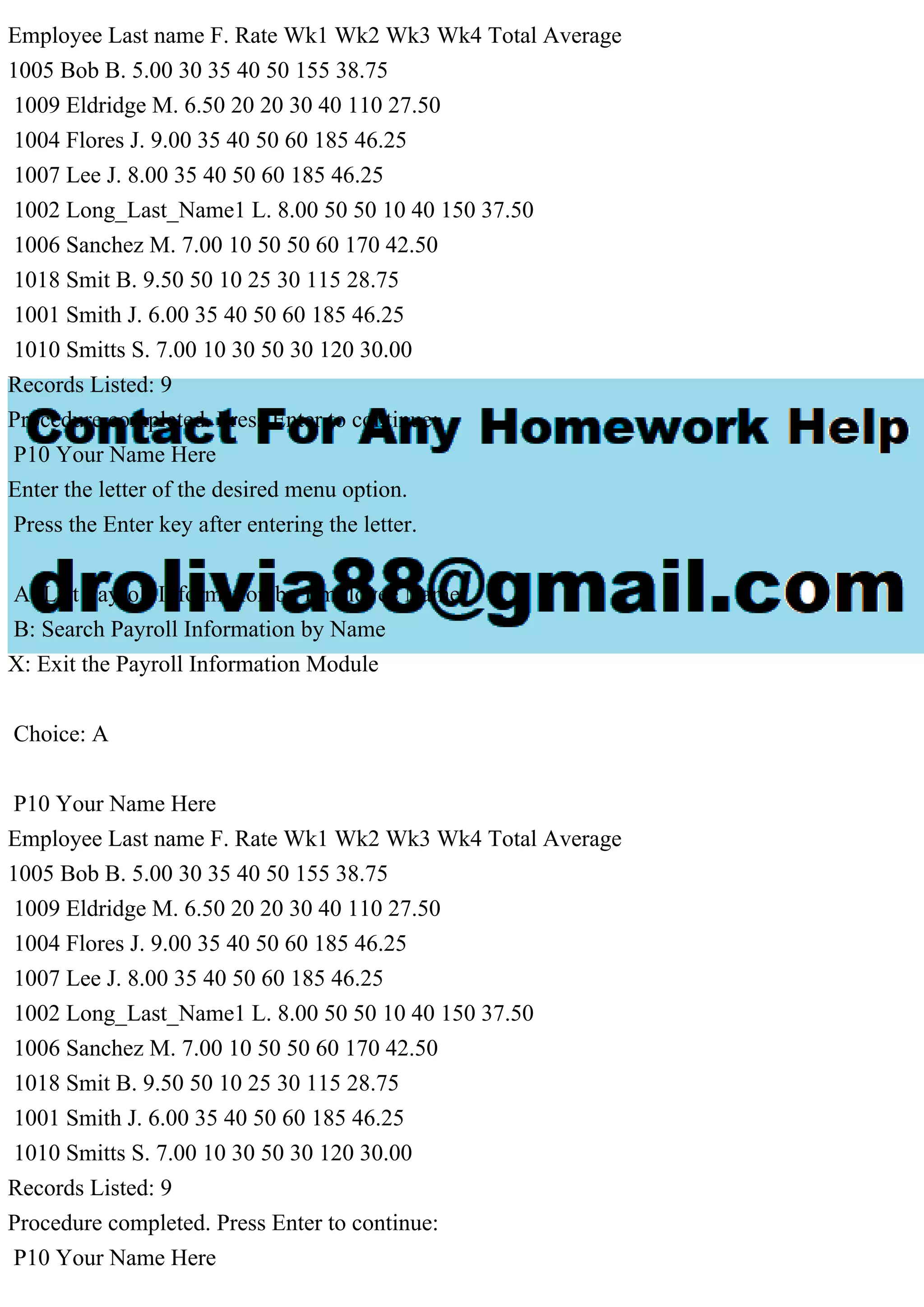 Employee Last name F. Rate Wk1 Wk2 Wk3 Wk4 Total Average
1005 Bob B. 5.00 30 35 40 50 155 38.75
1009 Eldridge M. 6.50 20 20 30 40 110 27.50
1004 Flores J. 9.00 35 40 50 60 185 46.25
1007 Lee J. 8.00 35 40 50 60 185 46.25
1002 Long_Last_Name1 L. 8.00 50 50 10 40 150 37.50
1006 Sanchez M. 7.00 10 50 50 60 170 42.50
1018 Smit B. 9.50 50 10 25 30 115 28.75
1001 Smith J. 6.00 35 40 50 60 185 46.25
1010 Smitts S. 7.00 10 30 50 30 120 30.00
Records Listed: 9
Procedure completed. Press Enter to continue:
P10 Your Name Here
Enter the letter of the desired menu option.
Press the Enter key after entering the letter.
A: List Payroll Information by Employee Name
B: Search Payroll Information by Name
X: Exit the Payroll Information Module
Choice: A
P10 Your Name Here
Employee Last name F. Rate Wk1 Wk2 Wk3 Wk4 Total Average
1005 Bob B. 5.00 30 35 40 50 155 38.75
1009 Eldridge M. 6.50 20 20 30 40 110 27.50
1004 Flores J. 9.00 35 40 50 60 185 46.25
1007 Lee J. 8.00 35 40 50 60 185 46.25
1002 Long_Last_Name1 L. 8.00 50 50 10 40 150 37.50
1006 Sanchez M. 7.00 10 50 50 60 170 42.50
1018 Smit B. 9.50 50 10 25 30 115 28.75
1001 Smith J. 6.00 35 40 50 60 185 46.25
1010 Smitts S. 7.00 10 30 50 30 120 30.00
Records Listed: 9
Procedure completed. Press Enter to continue:
P10 Your Name Here
 