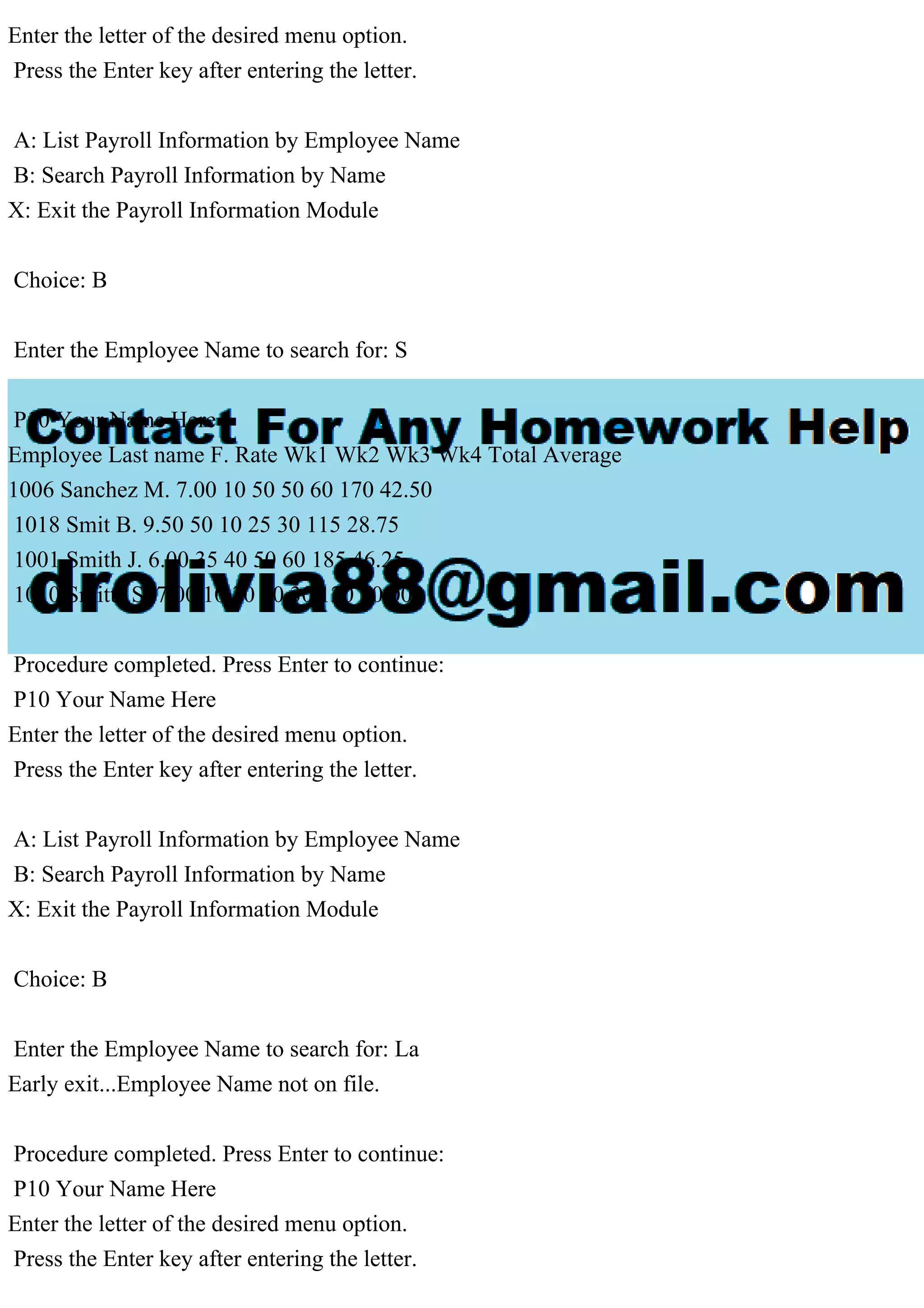 Enter the letter of the desired menu option.
Press the Enter key after entering the letter.
A: List Payroll Information by Employee Name
B: Search Payroll Information by Name
X: Exit the Payroll Information Module
Choice: B
Enter the Employee Name to search for: S
P10 Your Name Here
Employee Last name F. Rate Wk1 Wk2 Wk3 Wk4 Total Average
1006 Sanchez M. 7.00 10 50 50 60 170 42.50
1018 Smit B. 9.50 50 10 25 30 115 28.75
1001 Smith J. 6.00 35 40 50 60 185 46.25
1010 Smitts S. 7.00 10 30 50 30 120 30.00
Procedure completed. Press Enter to continue:
P10 Your Name Here
Enter the letter of the desired menu option.
Press the Enter key after entering the letter.
A: List Payroll Information by Employee Name
B: Search Payroll Information by Name
X: Exit the Payroll Information Module
Choice: B
Enter the Employee Name to search for: La
Early exit...Employee Name not on file.
Procedure completed. Press Enter to continue:
P10 Your Name Here
Enter the letter of the desired menu option.
Press the Enter key after entering the letter.
 