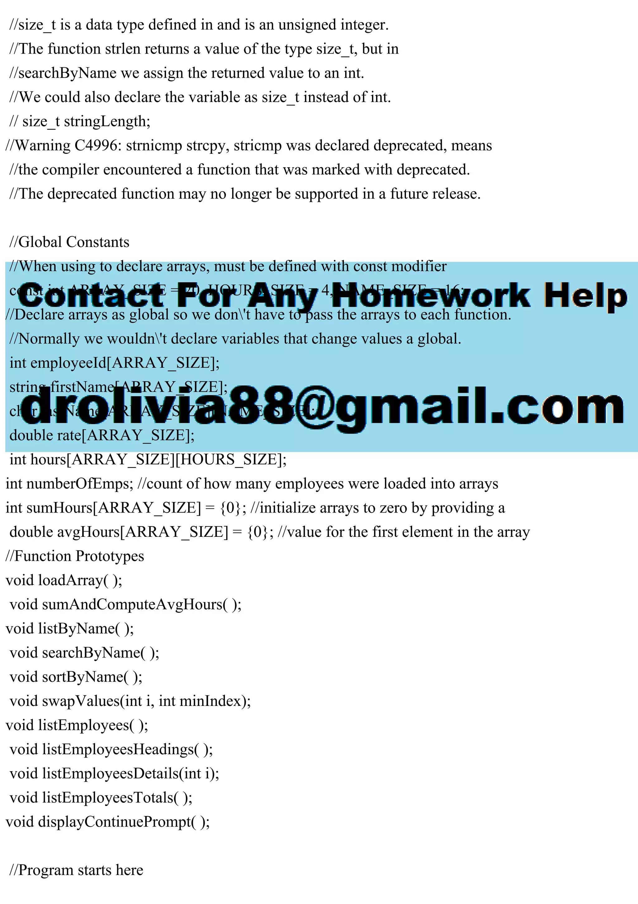 //size_t is a data type defined in and is an unsigned integer.
//The function strlen returns a value of the type size_t, but in
//searchByName we assign the returned value to an int.
//We could also declare the variable as size_t instead of int.
// size_t stringLength;
//Warning C4996: strnicmp strcpy, stricmp was declared deprecated, means
//the compiler encountered a function that was marked with deprecated.
//The deprecated function may no longer be supported in a future release.
//Global Constants
//When using to declare arrays, must be defined with const modifier
const int ARRAY_SIZE = 20, HOURS_SIZE = 4, NAME_SIZE = 16;
//Declare arrays as global so we don't have to pass the arrays to each function.
//Normally we wouldn't declare variables that change values a global.
int employeeId[ARRAY_SIZE];
string firstName[ARRAY_SIZE];
char lastName[ARRAY_SIZE][NAME_SIZE];
double rate[ARRAY_SIZE];
int hours[ARRAY_SIZE][HOURS_SIZE];
int numberOfEmps; //count of how many employees were loaded into arrays
int sumHours[ARRAY_SIZE] = {0}; //initialize arrays to zero by providing a
double avgHours[ARRAY_SIZE] = {0}; //value for the first element in the array
//Function Prototypes
void loadArray( );
void sumAndComputeAvgHours( );
void listByName( );
void searchByName( );
void sortByName( );
void swapValues(int i, int minIndex);
void listEmployees( );
void listEmployeesHeadings( );
void listEmployeesDetails(int i);
void listEmployeesTotals( );
void displayContinuePrompt( );
//Program starts here
 