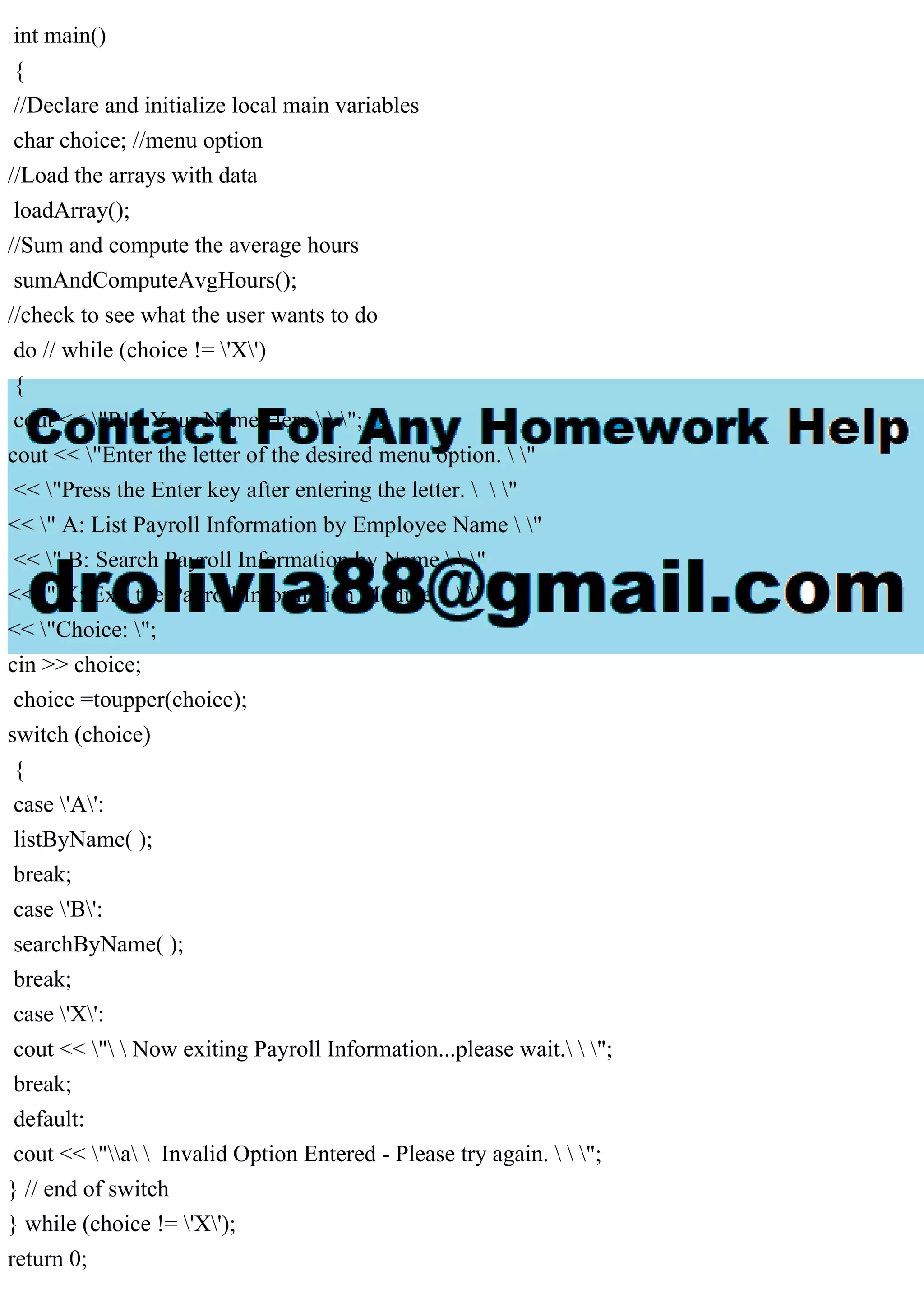 int main()
{
//Declare and initialize local main variables
char choice; //menu option
//Load the arrays with data
loadArray();
//Sum and compute the average hours
sumAndComputeAvgHours();
//check to see what the user wants to do
do // while (choice != 'X')
{
cout << "P10 Your Name Here   ";
cout << "Enter the letter of the desired menu option.  "
<< "Press the Enter key after entering the letter.   "
<< " A: List Payroll Information by Employee Name  "
<< " B: Search Payroll Information by Name   "
<< " X: Exit the Payroll Information Module   "
<< "Choice: ";
cin >> choice;
choice =toupper(choice);
switch (choice)
{
case 'A':
listByName( );
break;
case 'B':
searchByName( );
break;
case 'X':
cout << "  Now exiting Payroll Information...please wait.  ";
break;
default:
cout << "a  Invalid Option Entered - Please try again.   ";
} // end of switch
} while (choice != 'X');
return 0;
 