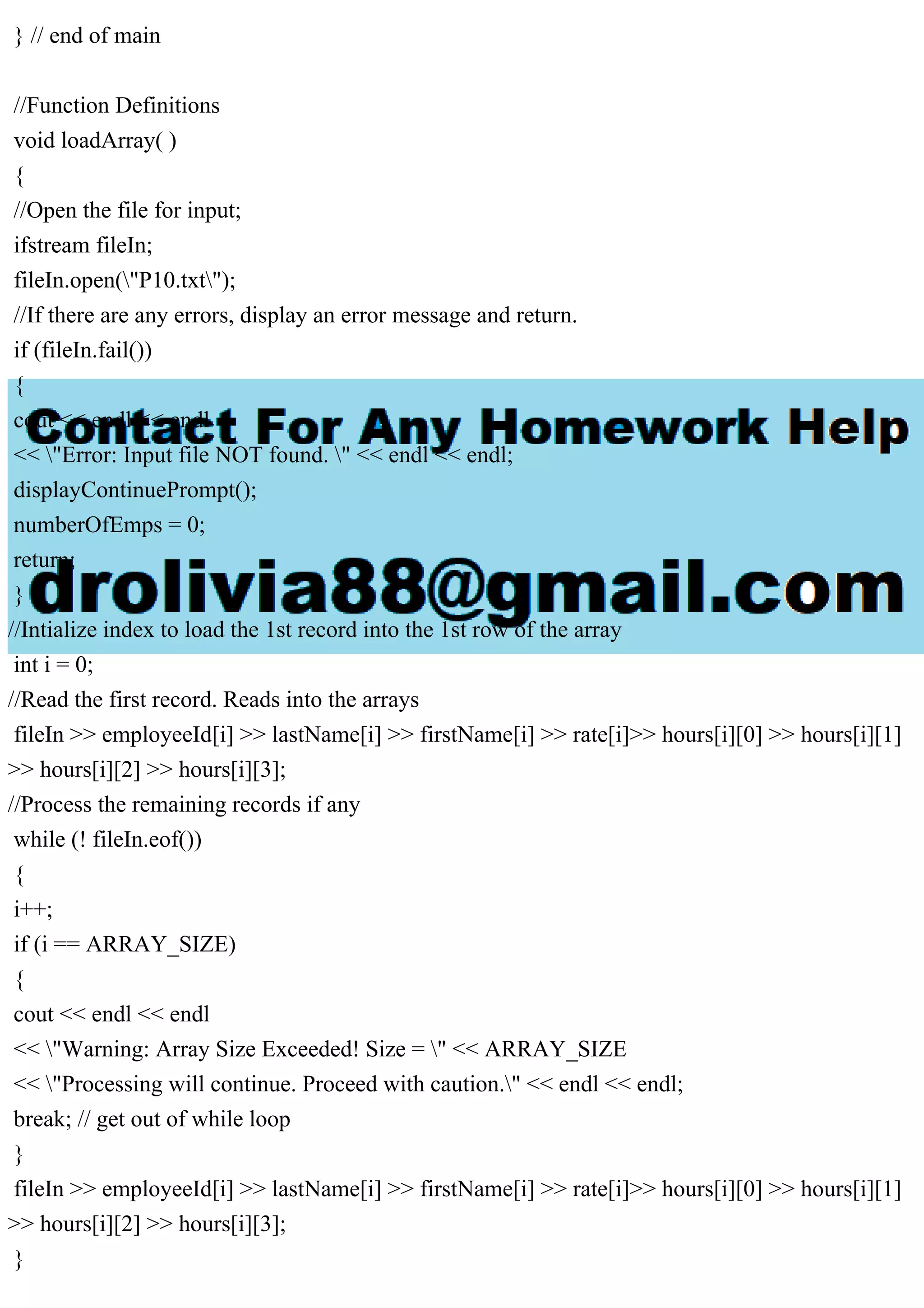 } // end of main
//Function Definitions
void loadArray( )
{
//Open the file for input;
ifstream fileIn;
fileIn.open("P10.txt");
//If there are any errors, display an error message and return.
if (fileIn.fail())
{
cout << endl << endl
<< "Error: Input file NOT found. " << endl << endl;
displayContinuePrompt();
numberOfEmps = 0;
return;
}
//Intialize index to load the 1st record into the 1st row of the array
int i = 0;
//Read the first record. Reads into the arrays
fileIn >> employeeId[i] >> lastName[i] >> firstName[i] >> rate[i]>> hours[i][0] >> hours[i][1]
>> hours[i][2] >> hours[i][3];
//Process the remaining records if any
while (! fileIn.eof())
{
i++;
if (i == ARRAY_SIZE)
{
cout << endl << endl
<< "Warning: Array Size Exceeded! Size = " << ARRAY_SIZE
<< "Processing will continue. Proceed with caution." << endl << endl;
break; // get out of while loop
}
fileIn >> employeeId[i] >> lastName[i] >> firstName[i] >> rate[i]>> hours[i][0] >> hours[i][1]
>> hours[i][2] >> hours[i][3];
}
 