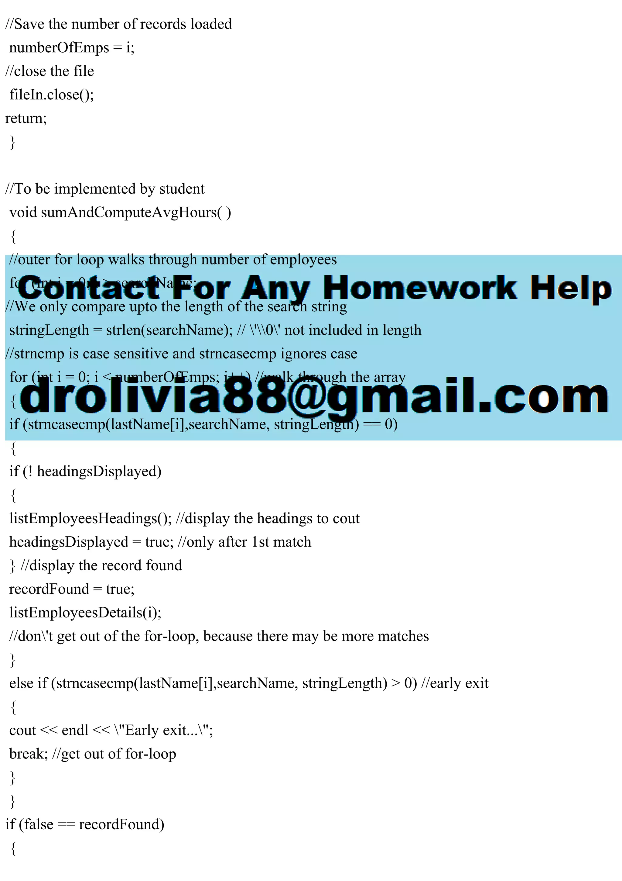 //Save the number of records loaded
numberOfEmps = i;
//close the file
fileIn.close();
return;
}
//To be implemented by student
void sumAndComputeAvgHours( )
{
//outer for loop walks through number of employees
for (int i = 0; i > searchName;
//We only compare upto the length of the search string
stringLength = strlen(searchName); // '0' not included in length
//strncmp is case sensitive and strncasecmp ignores case
for (int i = 0; i < numberOfEmps; i++) //walk through the array
{
if (strncasecmp(lastName[i],searchName, stringLength) == 0)
{
if (! headingsDisplayed)
{
listEmployeesHeadings(); //display the headings to cout
headingsDisplayed = true; //only after 1st match
} //display the record found
recordFound = true;
listEmployeesDetails(i);
//don't get out of the for-loop, because there may be more matches
}
else if (strncasecmp(lastName[i],searchName, stringLength) > 0) //early exit
{
cout << endl << "Early exit...";
break; //get out of for-loop
}
}
if (false == recordFound)
{
 