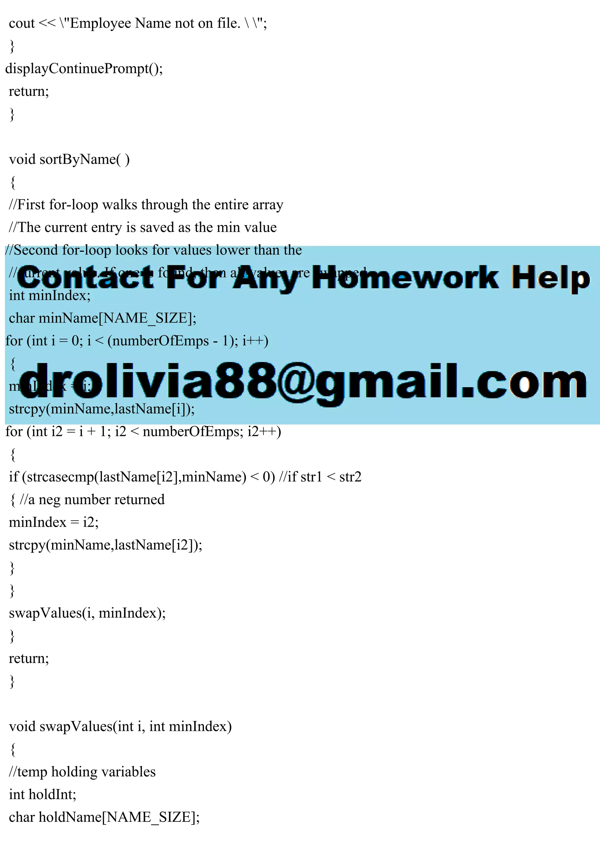 cout << "Employee Name not on file.  ";
}
displayContinuePrompt();
return;
}
void sortByName( )
{
//First for-loop walks through the entire array
//The current entry is saved as the min value
//Second for-loop looks for values lower than the
//current value. If one is found, then all values are swapped.
int minIndex;
char minName[NAME_SIZE];
for (int i = 0; i < (numberOfEmps - 1); i++)
{
minIndex = i;
strcpy(minName,lastName[i]);
for (int i2 = i + 1; i2 < numberOfEmps; i2++)
{
if (strcasecmp(lastName[i2],minName) < 0) //if str1 < str2
{ //a neg number returned
minIndex = i2;
strcpy(minName,lastName[i2]);
}
}
swapValues(i, minIndex);
}
return;
}
void swapValues(int i, int minIndex)
{
//temp holding variables
int holdInt;
char holdName[NAME_SIZE];
 