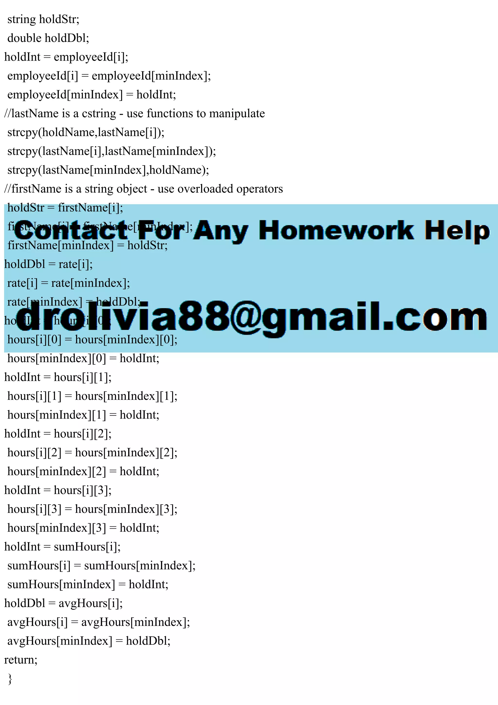 string holdStr;
double holdDbl;
holdInt = employeeId[i];
employeeId[i] = employeeId[minIndex];
employeeId[minIndex] = holdInt;
//lastName is a cstring - use functions to manipulate
strcpy(holdName,lastName[i]);
strcpy(lastName[i],lastName[minIndex]);
strcpy(lastName[minIndex],holdName);
//firstName is a string object - use overloaded operators
holdStr = firstName[i];
firstName[i] = firstName[minIndex];
firstName[minIndex] = holdStr;
holdDbl = rate[i];
rate[i] = rate[minIndex];
rate[minIndex] = holdDbl;
holdInt = hours[i][0];
hours[i][0] = hours[minIndex][0];
hours[minIndex][0] = holdInt;
holdInt = hours[i][1];
hours[i][1] = hours[minIndex][1];
hours[minIndex][1] = holdInt;
holdInt = hours[i][2];
hours[i][2] = hours[minIndex][2];
hours[minIndex][2] = holdInt;
holdInt = hours[i][3];
hours[i][3] = hours[minIndex][3];
hours[minIndex][3] = holdInt;
holdInt = sumHours[i];
sumHours[i] = sumHours[minIndex];
sumHours[minIndex] = holdInt;
holdDbl = avgHours[i];
avgHours[i] = avgHours[minIndex];
avgHours[minIndex] = holdDbl;
return;
}
 