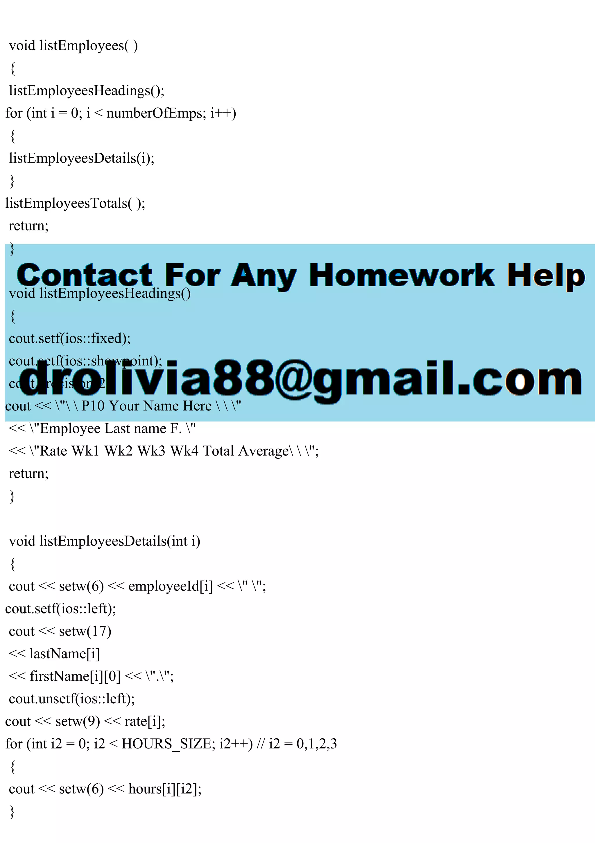 void listEmployees( )
{
listEmployeesHeadings();
for (int i = 0; i < numberOfEmps; i++)
{
listEmployeesDetails(i);
}
listEmployeesTotals( );
return;
}
void listEmployeesHeadings()
{
cout.setf(ios::fixed);
cout.setf(ios::showpoint);
cout.precision(2);
cout << "  P10 Your Name Here   "
<< "Employee Last name F. "
<< "Rate Wk1 Wk2 Wk3 Wk4 Total Average  ";
return;
}
void listEmployeesDetails(int i)
{
cout << setw(6) << employeeId[i] << " ";
cout.setf(ios::left);
cout << setw(17)
<< lastName[i]
<< firstName[i][0] << ".";
cout.unsetf(ios::left);
cout << setw(9) << rate[i];
for (int i2 = 0; i2 < HOURS_SIZE; i2++) // i2 = 0,1,2,3
{
cout << setw(6) << hours[i][i2];
}
 