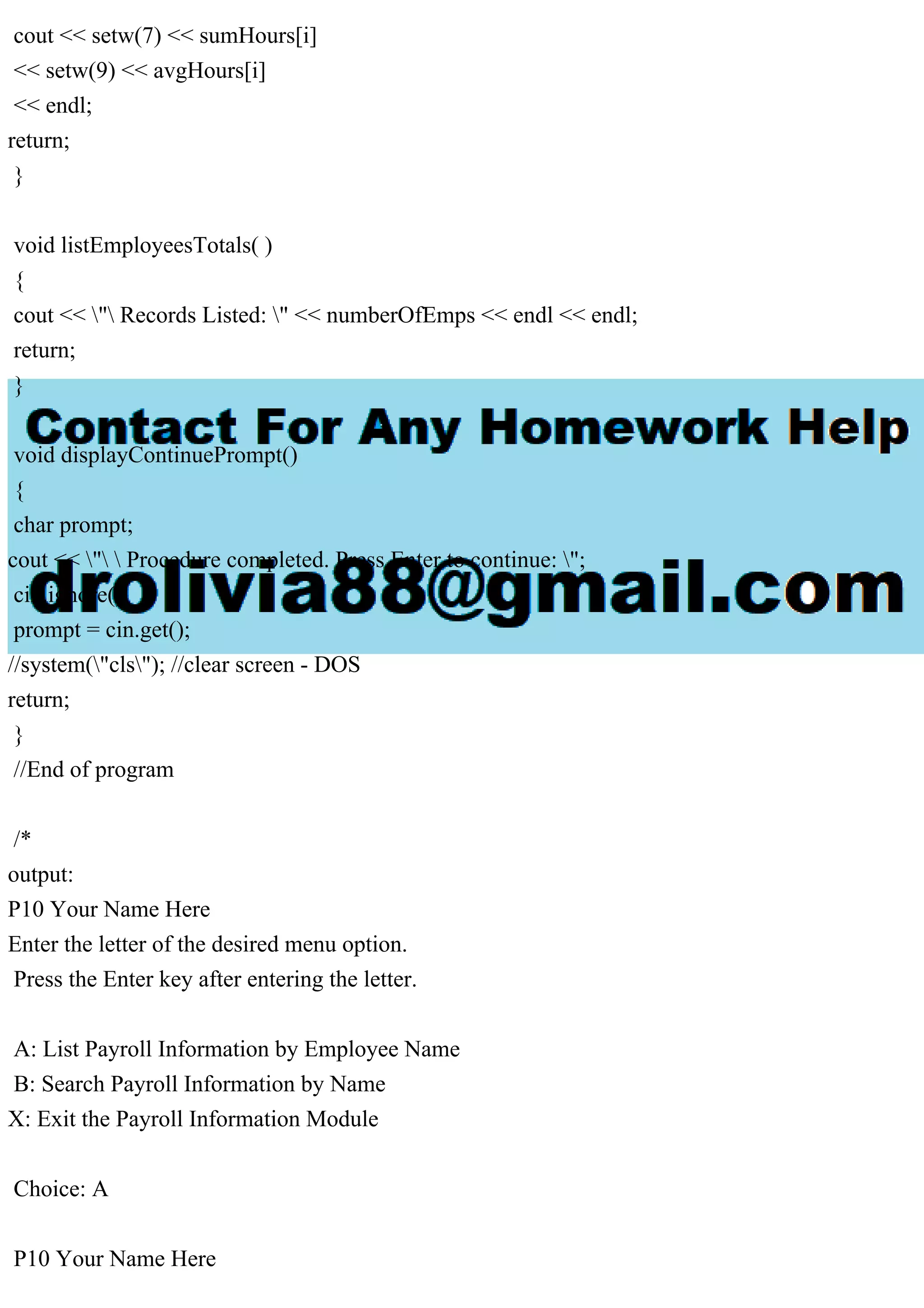 cout << setw(7) << sumHours[i]
<< setw(9) << avgHours[i]
<< endl;
return;
}
void listEmployeesTotals( )
{
cout << " Records Listed: " << numberOfEmps << endl << endl;
return;
}
void displayContinuePrompt()
{
char prompt;
cout << "  Procedure completed. Press Enter to continue: ";
cin.ignore();
prompt = cin.get();
//system("cls"); //clear screen - DOS
return;
}
//End of program
/*
output:
P10 Your Name Here
Enter the letter of the desired menu option.
Press the Enter key after entering the letter.
A: List Payroll Information by Employee Name
B: Search Payroll Information by Name
X: Exit the Payroll Information Module
Choice: A
P10 Your Name Here
 