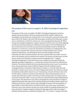 The purpose of this essay is to apply C. W. Mills’s Sociological Imagination
con
The purpose of this essay is to apply C. W. Mills’s Sociological Imagination concept to
explain a personal situation. The essay will demonstrate the student’s ability to use
sociological concepts & theories learned in the course, to describe a personal situation. The
topic is left to the student’s discretion.The Essay paper should have the following 5 content
areas:1. Introduction: In this first content area, write a paragraph introducing C. W. Mills’s
concept of sociological imagination, and give a general overview of how you will be applying
it to the personal situation that you will discuss in your paper.2. Personal Explanation: In
this second content area, describe your personal situation/topic. Based on whether the
situation is a current one or a past one, describe how you dealt or are dealing with it. You
can also pick a situation from a person’s life who is closely related to you or whose
experience affected you. You should know the person well enough to write the
essay.Describe what caused the problem, who were involved, what were others’ and your
roles in the situation, and if a resolution was reached. This section is all about your account
of your situation and should be no longer than four paragraphs (3/4 – 1 page).3.
Sociological Imagination: In this third content area, analyze your personal situation by
applying sociological imagination, i.e., examine how society and social forces affected your
situation. This section should be the most substantial portion of your essay. You should use
terms and concepts from at least 3 different chapters from the textbook, and one
sociological theory.4. Data/Stats: Utilize at least 2 statistics or research studies from the
textbook or outside sources such as the Galen College online library. The references should
be scholarly and should be relevant to your situation (E.g., Inclusion of divorce rates in the
US if the topic is on Divorce; inclusion of poverty rates, crime and victimization rates, or
suicide rates if the topic is either on Poverty or Crime). Citing at least one outside source is
required.5. Conclusion: Write a wrap-up conclusion summarizing the major finding/themes
in your paper. This should be no more than a paragraph.Your essay should be 4-6 pages in
length (excluding the title page and the references page) and should be double-spaced. You
will lose points if your essay is shorter than 4 full pages of content. The font should be 12-
point Calibri or Times New Roman. Use APA format for your entire essay, including for
references and in-text citations and edit your work carefully for spelling and grammar.Your
essay should be 4-6 pages in length (excluding the title page and the references page). It
should be double-spaced on standard-sized paper (8.5” x 11”) with a 1” margin on all sides.
 