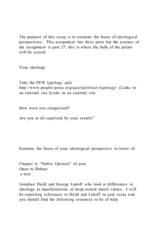 The purpose of this essay is to examine the bases of ideological
perspectives. This assignment has three parts but the essence of
the assignment is part 2*, this is where the bulk of the points
will be scored.
Your ideology
Take the PEW typology quiz
http://www.people-press.org/quiz/political-typology/ (Links to
an external site.)Links to an external site.
How were you categorized?
Are you at all surprised by your results?
Examine the bases of your ideological perspective in terms of:
Chapter 6, “Public Opinion” of your
Open to Debate
e-text
Jonathan Haidt and George Lakoff who look at differences in
ideology as manifestations of deep-seated moral values. I will
be expecting references to Haidt and Lakoff in your essay and
you should find the following resources to be of help.
 