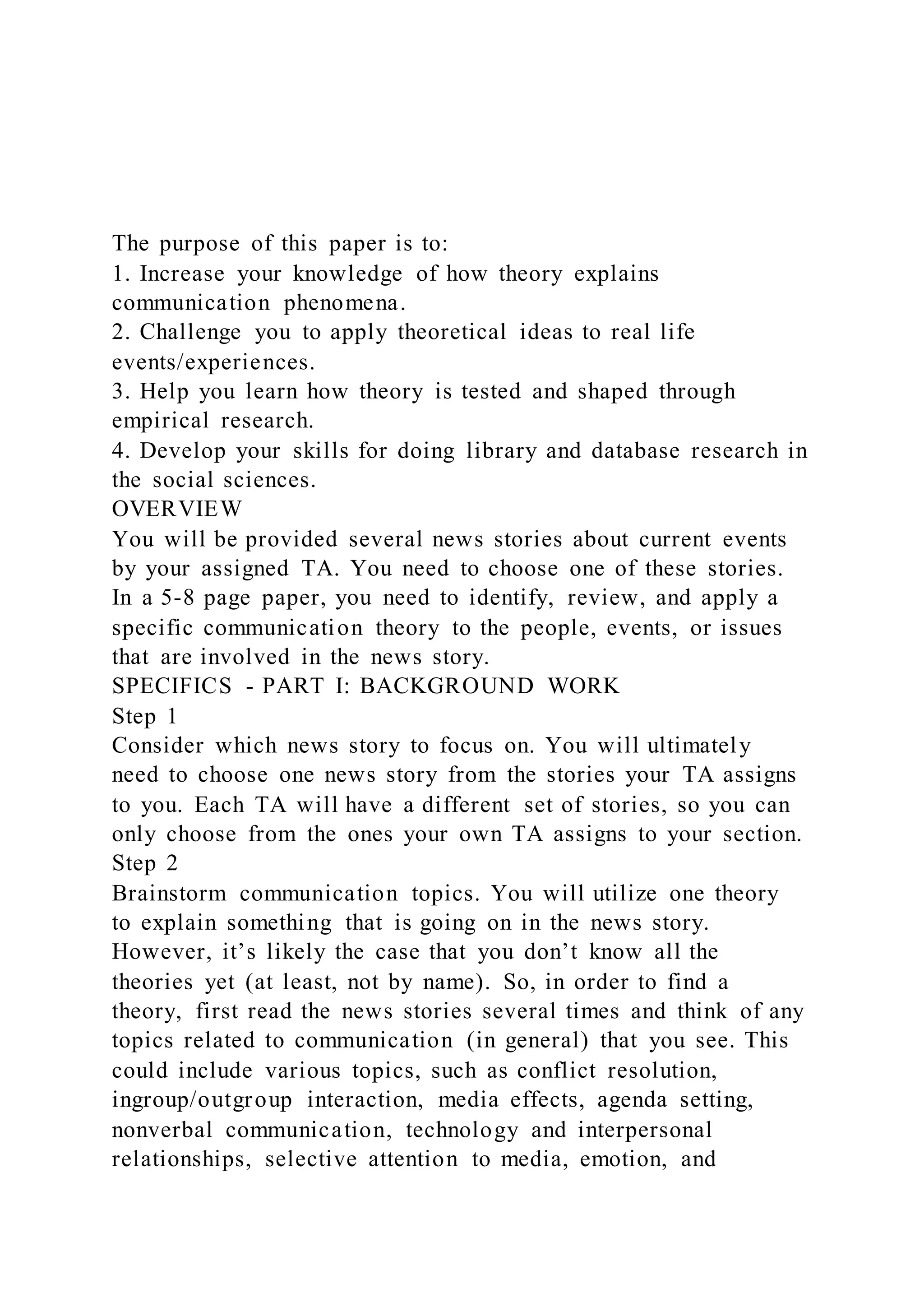 The purpose of this paper is to:
1. Increase your knowledge of how theory explains
communication phenomena.
2. Challenge you to apply theoretical ideas to real life
events/experiences.
3. Help you learn how theory is tested and shaped through
empirical research.
4. Develop your skills for doing library and database research in
the social sciences.
OVERVIEW
You will be provided several news stories about current events
by your assigned TA. You need to choose one of these stories.
In a 5-8 page paper, you need to identify, review, and apply a
specific communication theory to the people, events, or issues
that are involved in the news story.
SPECIFICS - PART I: BACKGROUND WORK
Step 1
Consider which news story to focus on. You will ultimately
need to choose one news story from the stories your TA assigns
to you. Each TA will have a different set of stories, so you can
only choose from the ones your own TA assigns to your section.
Step 2
Brainstorm communication topics. You will utilize one theory
to explain something that is going on in the news story.
However, it’s likely the case that you don’t know all the
theories yet (at least, not by name). So, in order to find a
theory, first read the news stories several times and think of any
topics related to communication (in general) that you see. This
could include various topics, such as conflict resolution,
ingroup/outgroup interaction, media effects, agenda setting,
nonverbal communication, technology and interpersonal
relationships, selective attention to media, emotion, and
 