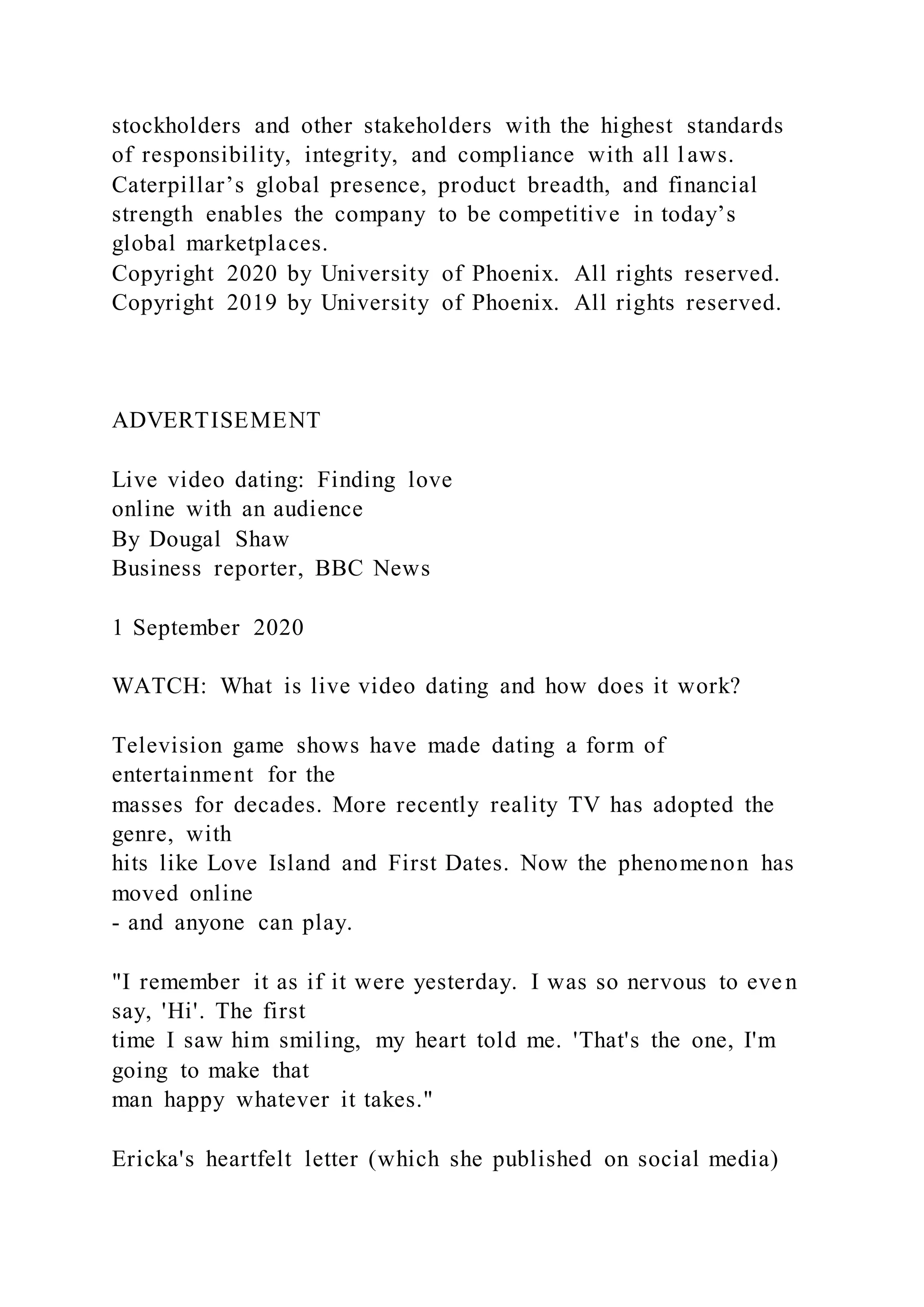 stockholders and other stakeholders with the highest standards
of responsibility, integrity, and compliance with all laws.
Caterpillar’s global presence, product breadth, and financial
strength enables the company to be competitive in today’s
global marketplaces.
Copyright 2020 by University of Phoenix. All rights reserved.
Copyright 2019 by University of Phoenix. All rights reserved.
ADVERTISEMENT
Live video dating: Finding love
online with an audience
By Dougal Shaw
Business reporter, BBC News
1 September 2020
WATCH: What is live video dating and how does it work?
Television game shows have made dating a form of
entertainment for the
masses for decades. More recently reality TV has adopted the
genre, with
hits like Love Island and First Dates. Now the phenomenon has
moved online
- and anyone can play.
"I remember it as if it were yesterday. I was so nervous to eve n
say, 'Hi'. The first
time I saw him smiling, my heart told me. 'That's the one, I'm
going to make that
man happy whatever it takes."
Ericka's heartfelt letter (which she published on social media)
 