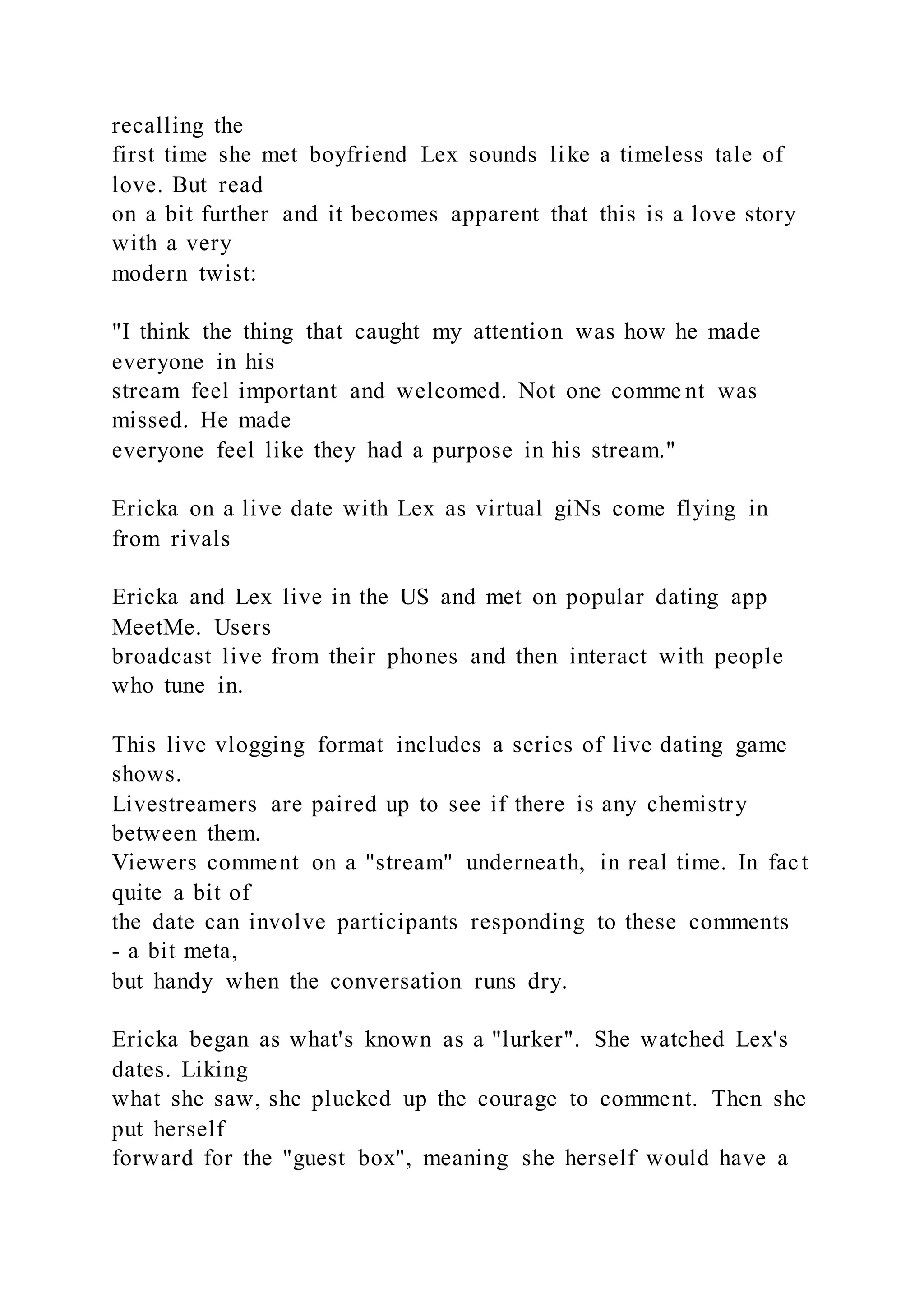 recalling the
first time she met boyfriend Lex sounds like a timeless tale of
love. But read
on a bit further and it becomes apparent that this is a love story
with a very
modern twist:
"I think the thing that caught my attention was how he made
everyone in his
stream feel important and welcomed. Not one comme nt was
missed. He made
everyone feel like they had a purpose in his stream."
Ericka on a live date with Lex as virtual giNs come flying in
from rivals
Ericka and Lex live in the US and met on popular dating app
MeetMe. Users
broadcast live from their phones and then interact with people
who tune in.
This live vlogging format includes a series of live dating game
shows.
Livestreamers are paired up to see if there is any chemistry
between them.
Viewers comment on a "stream" underneath, in real time. In fact
quite a bit of
the date can involve participants responding to these comments
- a bit meta,
but handy when the conversation runs dry.
Ericka began as what's known as a "lurker". She watched Lex's
dates. Liking
what she saw, she plucked up the courage to comment. Then she
put herself
forward for the "guest box", meaning she herself would have a
 