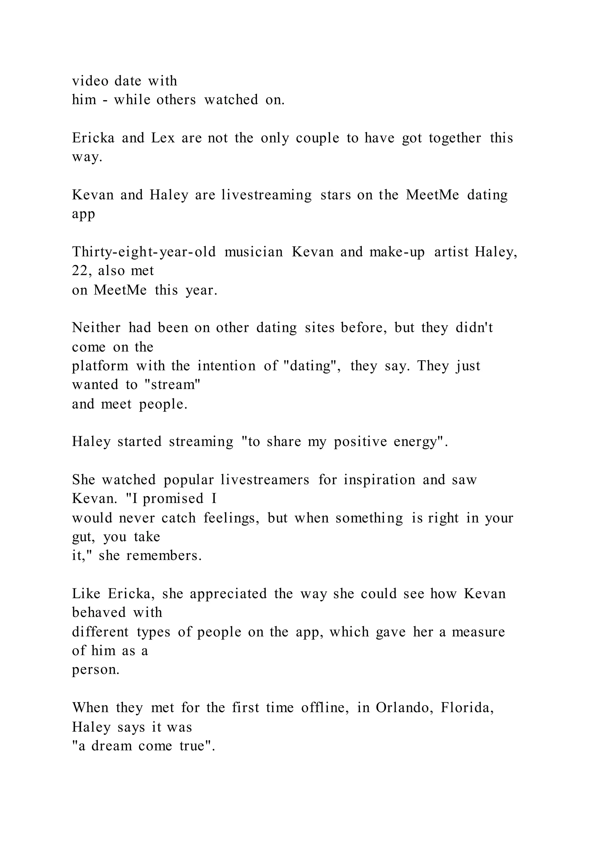 video date with
him - while others watched on.
Ericka and Lex are not the only couple to have got together this
way.
Kevan and Haley are livestreaming stars on the MeetMe dating
app
Thirty-eight-year-old musician Kevan and make-up artist Haley,
22, also met
on MeetMe this year.
Neither had been on other dating sites before, but they didn't
come on the
platform with the intention of "dating", they say. They just
wanted to "stream"
and meet people.
Haley started streaming "to share my positive energy".
She watched popular livestreamers for inspiration and saw
Kevan. "I promised I
would never catch feelings, but when something is right in your
gut, you take
it," she remembers.
Like Ericka, she appreciated the way she could see how Kevan
behaved with
different types of people on the app, which gave her a measure
of him as a
person.
When they met for the first time offline, in Orlando, Florida,
Haley says it was
"a dream come true".
 