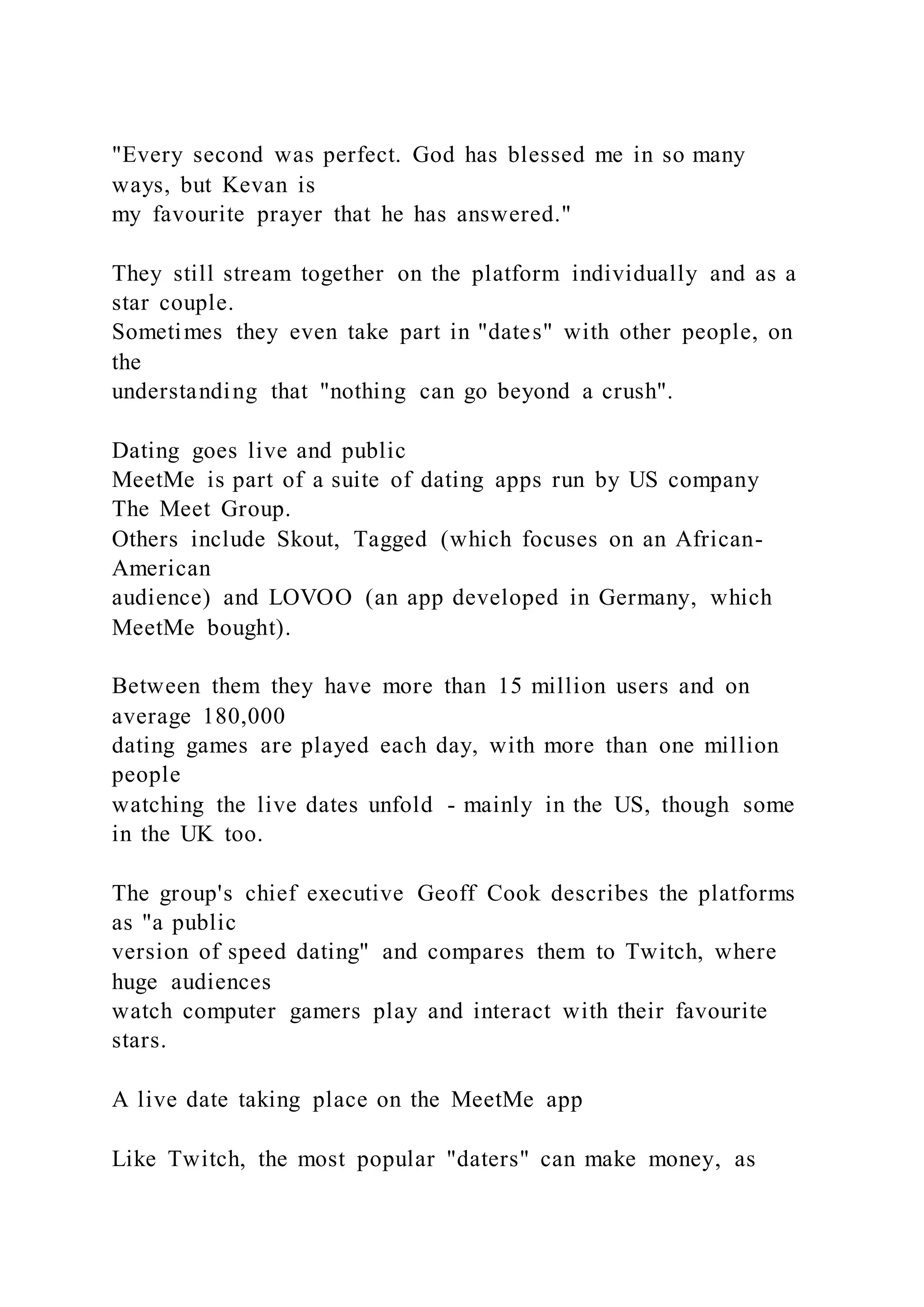 "Every second was perfect. God has blessed me in so many
ways, but Kevan is
my favourite prayer that he has answered."
They still stream together on the platform individually and as a
star couple.
Sometimes they even take part in "dates" with other people, on
the
understanding that "nothing can go beyond a crush".
Dating goes live and public
MeetMe is part of a suite of dating apps run by US company
The Meet Group.
Others include Skout, Tagged (which focuses on an African-
American
audience) and LOVOO (an app developed in Germany, which
MeetMe bought).
Between them they have more than 15 million users and on
average 180,000
dating games are played each day, with more than one million
people
watching the live dates unfold - mainly in the US, though some
in the UK too.
The group's chief executive Geoff Cook describes the platforms
as "a public
version of speed dating" and compares them to Twitch, where
huge audiences
watch computer gamers play and interact with their favourite
stars.
A live date taking place on the MeetMe app
Like Twitch, the most popular "daters" can make money, as
 
