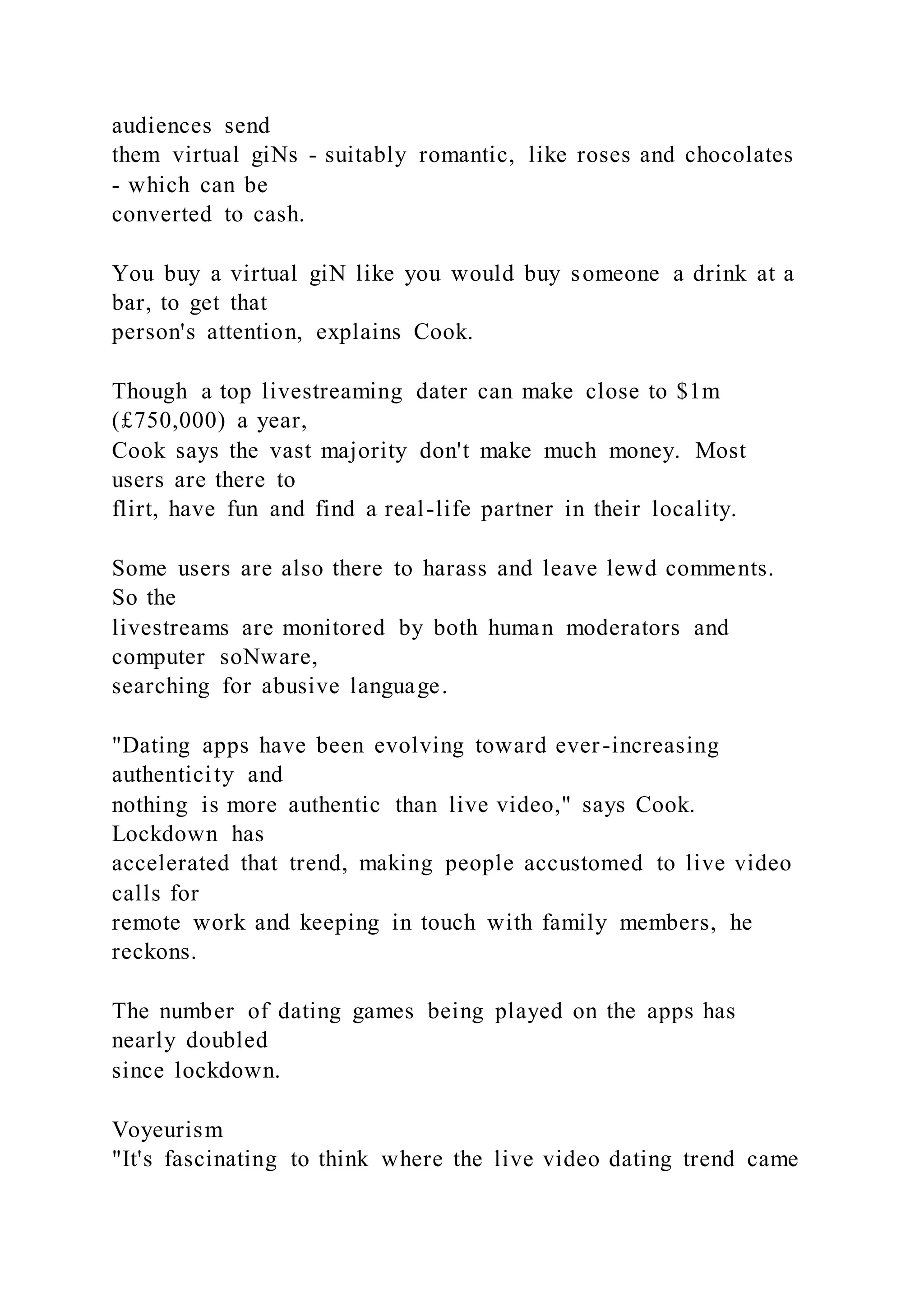 audiences send
them virtual giNs - suitably romantic, like roses and chocolates
- which can be
converted to cash.
You buy a virtual giN like you would buy someone a drink at a
bar, to get that
person's attention, explains Cook.
Though a top livestreaming dater can make close to $1m
(£750,000) a year,
Cook says the vast majority don't make much money. Most
users are there to
flirt, have fun and find a real-life partner in their locality.
Some users are also there to harass and leave lewd comments.
So the
livestreams are monitored by both human moderators and
computer soNware,
searching for abusive language.
"Dating apps have been evolving toward ever-increasing
authenticity and
nothing is more authentic than live video," says Cook.
Lockdown has
accelerated that trend, making people accustomed to live video
calls for
remote work and keeping in touch with family members, he
reckons.
The number of dating games being played on the apps has
nearly doubled
since lockdown.
Voyeurism
"It's fascinating to think where the live video dating trend came
 