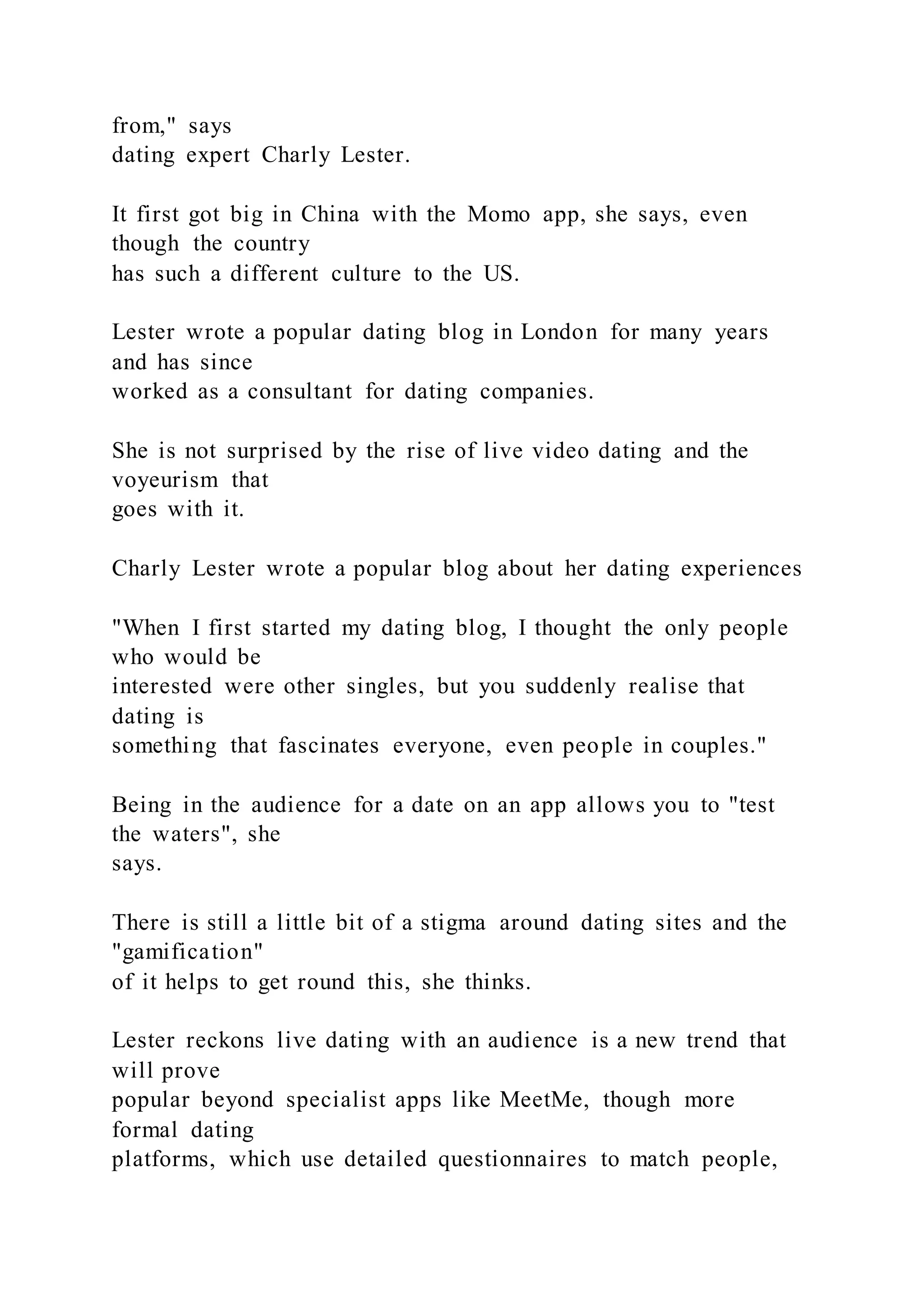 from," says
dating expert Charly Lester.
It first got big in China with the Momo app, she says, even
though the country
has such a different culture to the US.
Lester wrote a popular dating blog in London for many years
and has since
worked as a consultant for dating companies.
She is not surprised by the rise of live video dating and the
voyeurism that
goes with it.
Charly Lester wrote a popular blog about her dating experiences
"When I first started my dating blog, I thought the only people
who would be
interested were other singles, but you suddenly realise that
dating is
something that fascinates everyone, even people in couples."
Being in the audience for a date on an app allows you to "test
the waters", she
says.
There is still a little bit of a stigma around dating sites and the
"gamification"
of it helps to get round this, she thinks.
Lester reckons live dating with an audience is a new trend that
will prove
popular beyond specialist apps like MeetMe, though more
formal dating
platforms, which use detailed questionnaires to match people,
 