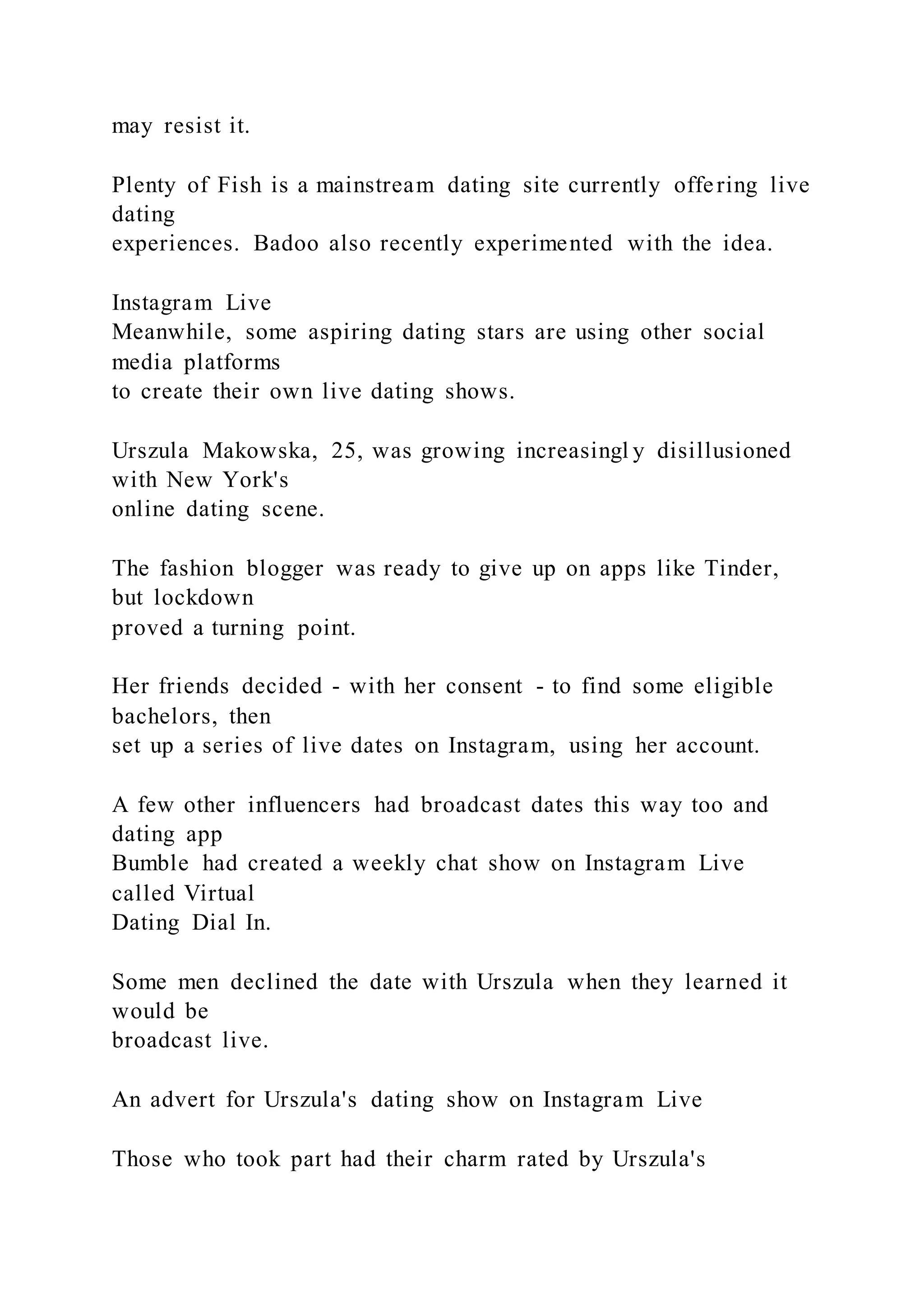 may resist it.
Plenty of Fish is a mainstream dating site currently offering live
dating
experiences. Badoo also recently experimented with the idea.
Instagram Live
Meanwhile, some aspiring dating stars are using other social
media platforms
to create their own live dating shows.
Urszula Makowska, 25, was growing increasingl y disillusioned
with New York's
online dating scene.
The fashion blogger was ready to give up on apps like Tinder,
but lockdown
proved a turning point.
Her friends decided - with her consent - to find some eligible
bachelors, then
set up a series of live dates on Instagram, using her account.
A few other influencers had broadcast dates this way too and
dating app
Bumble had created a weekly chat show on Instagram Live
called Virtual
Dating Dial In.
Some men declined the date with Urszula when they learned it
would be
broadcast live.
An advert for Urszula's dating show on Instagram Live
Those who took part had their charm rated by Urszula's
 