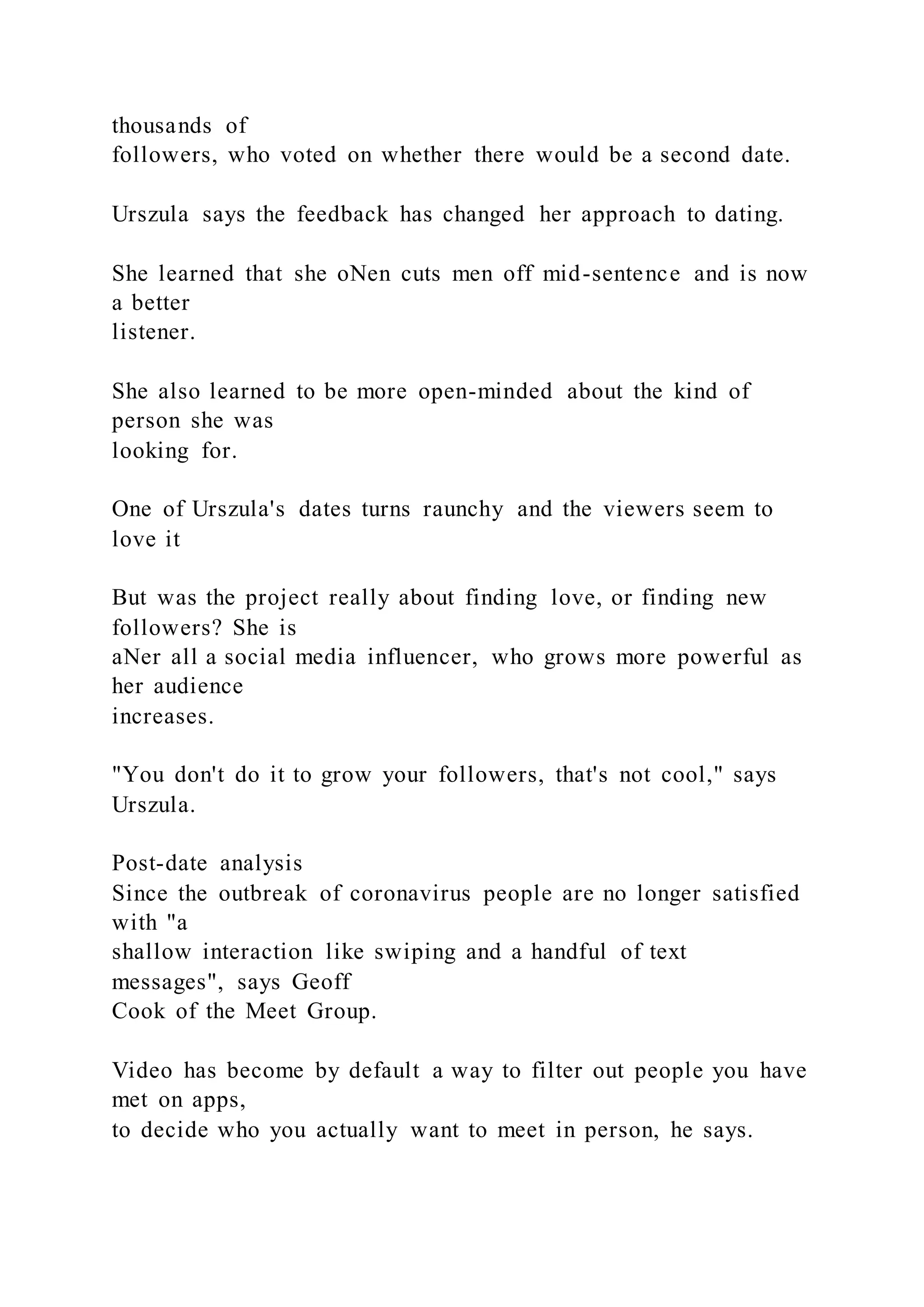 thousands of
followers, who voted on whether there would be a second date.
Urszula says the feedback has changed her approach to dating.
She learned that she oNen cuts men off mid-sentence and is now
a better
listener.
She also learned to be more open-minded about the kind of
person she was
looking for.
One of Urszula's dates turns raunchy and the viewers seem to
love it
But was the project really about finding love, or finding new
followers? She is
aNer all a social media influencer, who grows more powerful as
her audience
increases.
"You don't do it to grow your followers, that's not cool," says
Urszula.
Post-date analysis
Since the outbreak of coronavirus people are no longer satisfied
with "a
shallow interaction like swiping and a handful of text
messages", says Geoff
Cook of the Meet Group.
Video has become by default a way to filter out people you have
met on apps,
to decide who you actually want to meet in person, he says.
 