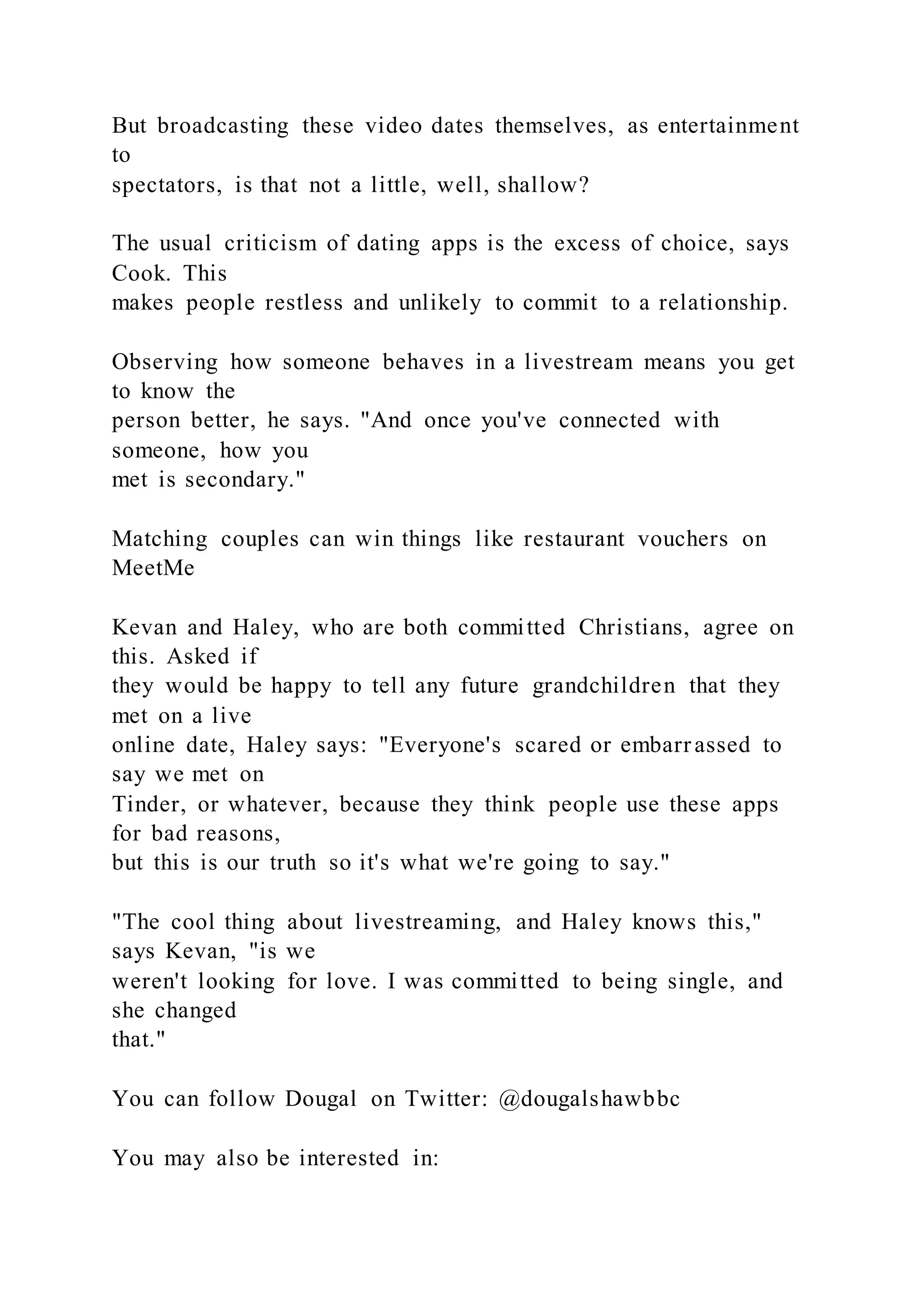 But broadcasting these video dates themselves, as entertainment
to
spectators, is that not a little, well, shallow?
The usual criticism of dating apps is the excess of choice, says
Cook. This
makes people restless and unlikely to commit to a relationship.
Observing how someone behaves in a livestream means you get
to know the
person better, he says. "And once you've connected with
someone, how you
met is secondary."
Matching couples can win things like restaurant vouchers on
MeetMe
Kevan and Haley, who are both committed Christians, agree on
this. Asked if
they would be happy to tell any future grandchildren that they
met on a live
online date, Haley says: "Everyone's scared or embarrassed to
say we met on
Tinder, or whatever, because they think people use these apps
for bad reasons,
but this is our truth so it's what we're going to say."
"The cool thing about livestreaming, and Haley knows this,"
says Kevan, "is we
weren't looking for love. I was committed to being single, and
she changed
that."
You can follow Dougal on Twitter: @dougalshawbbc
You may also be interested in:
 