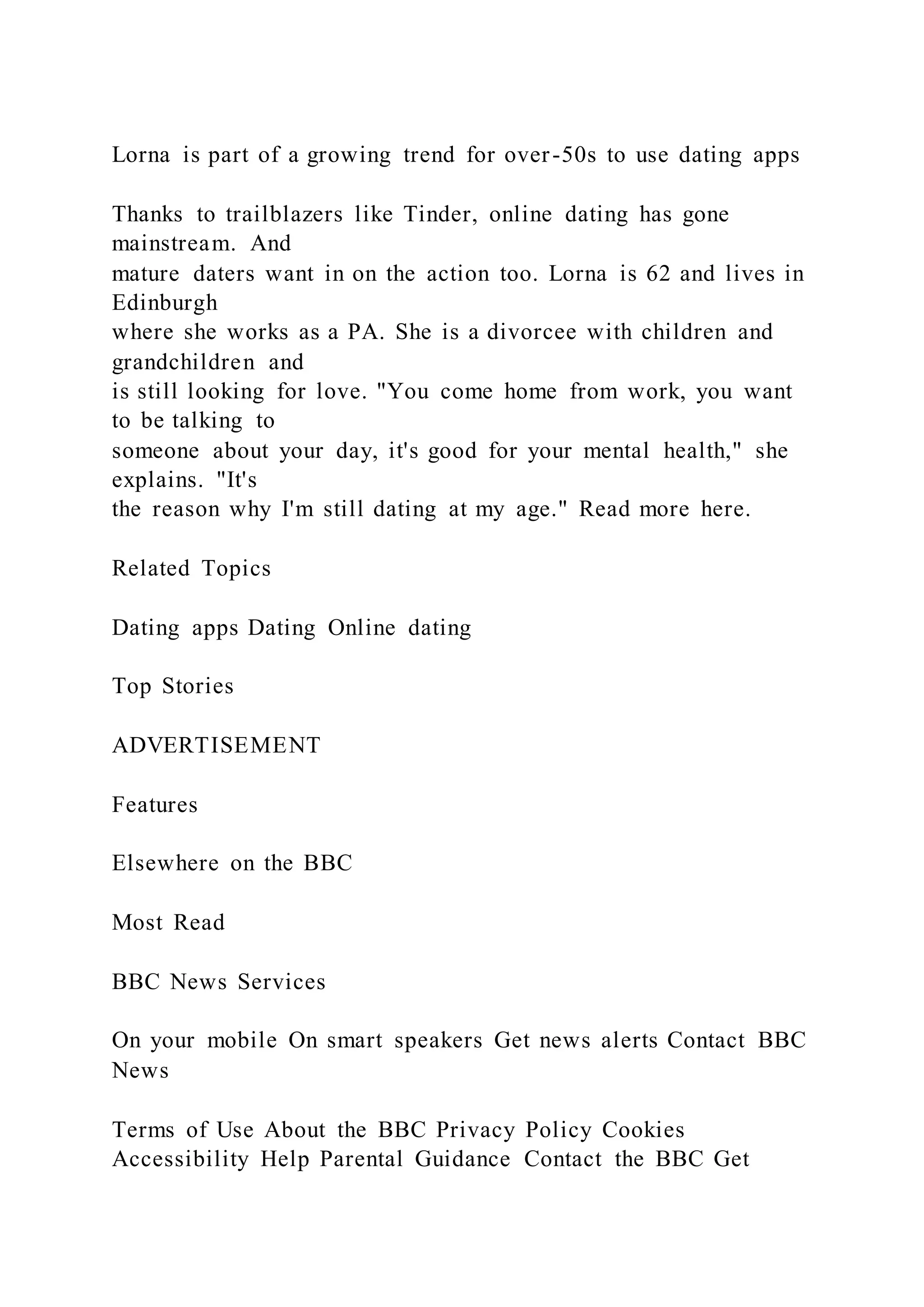 Lorna is part of a growing trend for over-50s to use dating apps
Thanks to trailblazers like Tinder, online dating has gone
mainstream. And
mature daters want in on the action too. Lorna is 62 and lives in
Edinburgh
where she works as a PA. She is a divorcee with children and
grandchildren and
is still looking for love. "You come home from work, you want
to be talking to
someone about your day, it's good for your mental health," she
explains. "It's
the reason why I'm still dating at my age." Read more here.
Related Topics
Dating apps Dating Online dating
Top Stories
ADVERTISEMENT
Features
Elsewhere on the BBC
Most Read
BBC News Services
On your mobile On smart speakers Get news alerts Contact BBC
News
Terms of Use About the BBC Privacy Policy Cookies
Accessibility Help Parental Guidance Contact the BBC Get
 