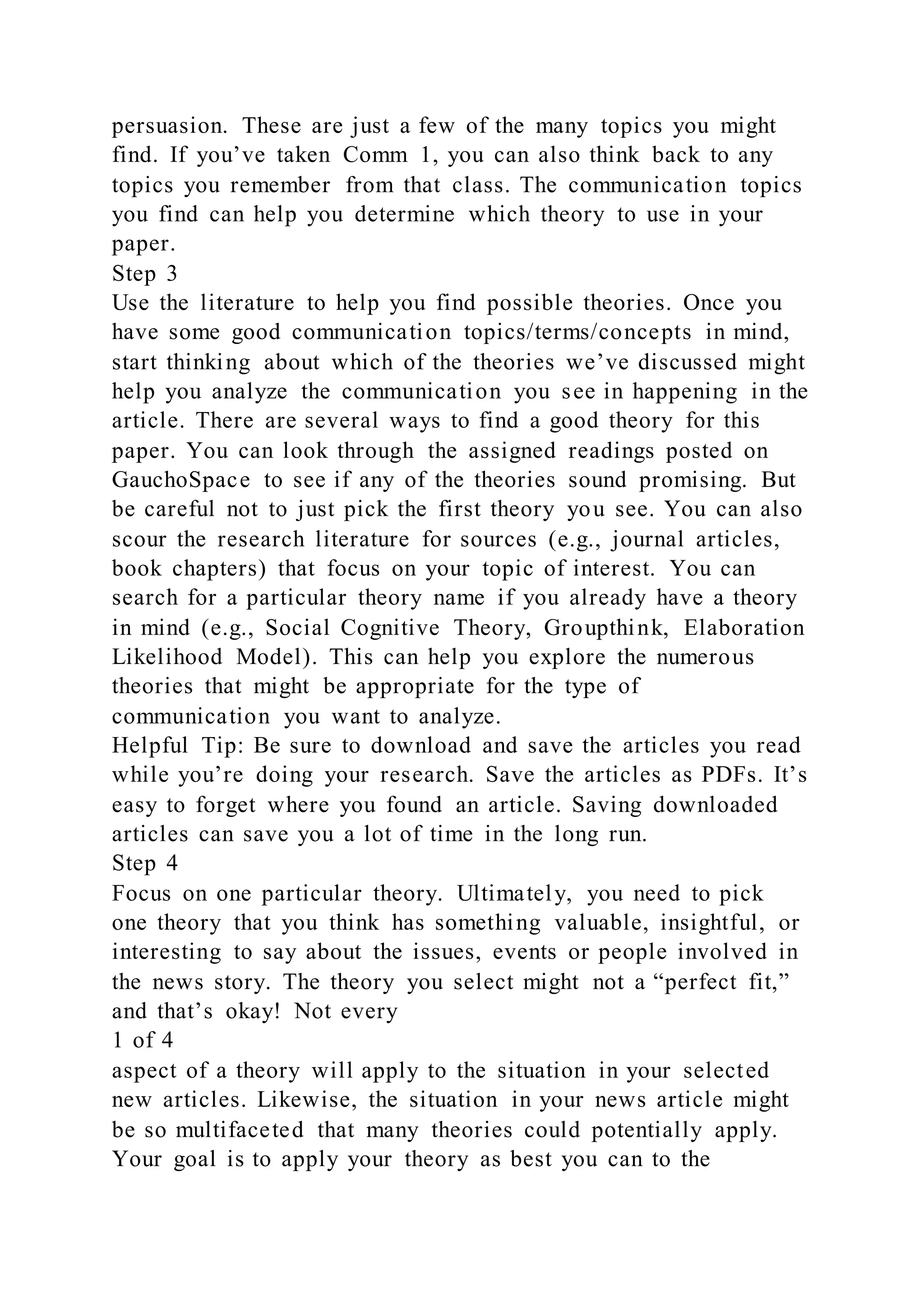 persuasion. These are just a few of the many topics you might
find. If you’ve taken Comm 1, you can also think back to any
topics you remember from that class. The communication topics
you find can help you determine which theory to use in your
paper.
Step 3
Use the literature to help you find possible theories. Once you
have some good communication topics/terms/concepts in mind,
start thinking about which of the theories we’ve discussed might
help you analyze the communication you see in happening in the
article. There are several ways to find a good theory for this
paper. You can look through the assigned readings posted on
GauchoSpace to see if any of the theories sound promising. But
be careful not to just pick the first theory you see. You can also
scour the research literature for sources (e.g., journal articles,
book chapters) that focus on your topic of interest. You can
search for a particular theory name if you already have a theory
in mind (e.g., Social Cognitive Theory, Groupthink, Elaboration
Likelihood Model). This can help you explore the numerous
theories that might be appropriate for the type of
communication you want to analyze.
Helpful Tip: Be sure to download and save the articles you read
while you’re doing your research. Save the articles as PDFs. It’s
easy to forget where you found an article. Saving downloaded
articles can save you a lot of time in the long run.
Step 4
Focus on one particular theory. Ultimately, you need to pick
one theory that you think has something valuable, insightful, or
interesting to say about the issues, events or people involved in
the news story. The theory you select might not a “perfect fit,”
and that’s okay! Not every
1 of 4
aspect of a theory will apply to the situation in your selected
new articles. Likewise, the situation in your news article might
be so multifaceted that many theories could potentially apply.
Your goal is to apply your theory as best you can to the
 