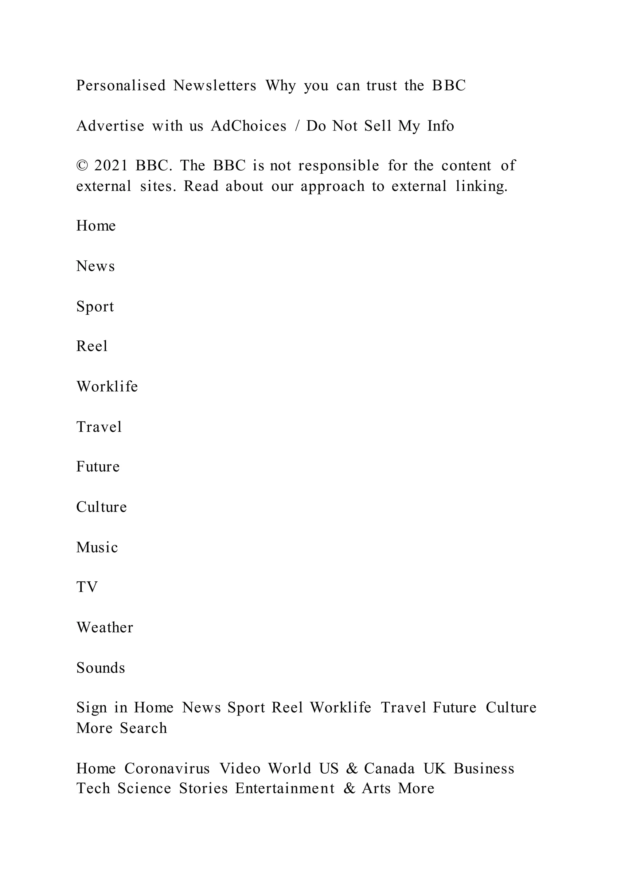 Personalised Newsletters Why you can trust the BBC
Advertise with us AdChoices / Do Not Sell My Info
© 2021 BBC. The BBC is not responsible for the content of
external sites. Read about our approach to external linking.
Home
News
Sport
Reel
Worklife
Travel
Future
Culture
Music
TV
Weather
Sounds
Sign in Home News Sport Reel Worklife Travel Future Culture
More Search
Home Coronavirus Video World US & Canada UK Business
Tech Science Stories Entertainment & Arts More
 