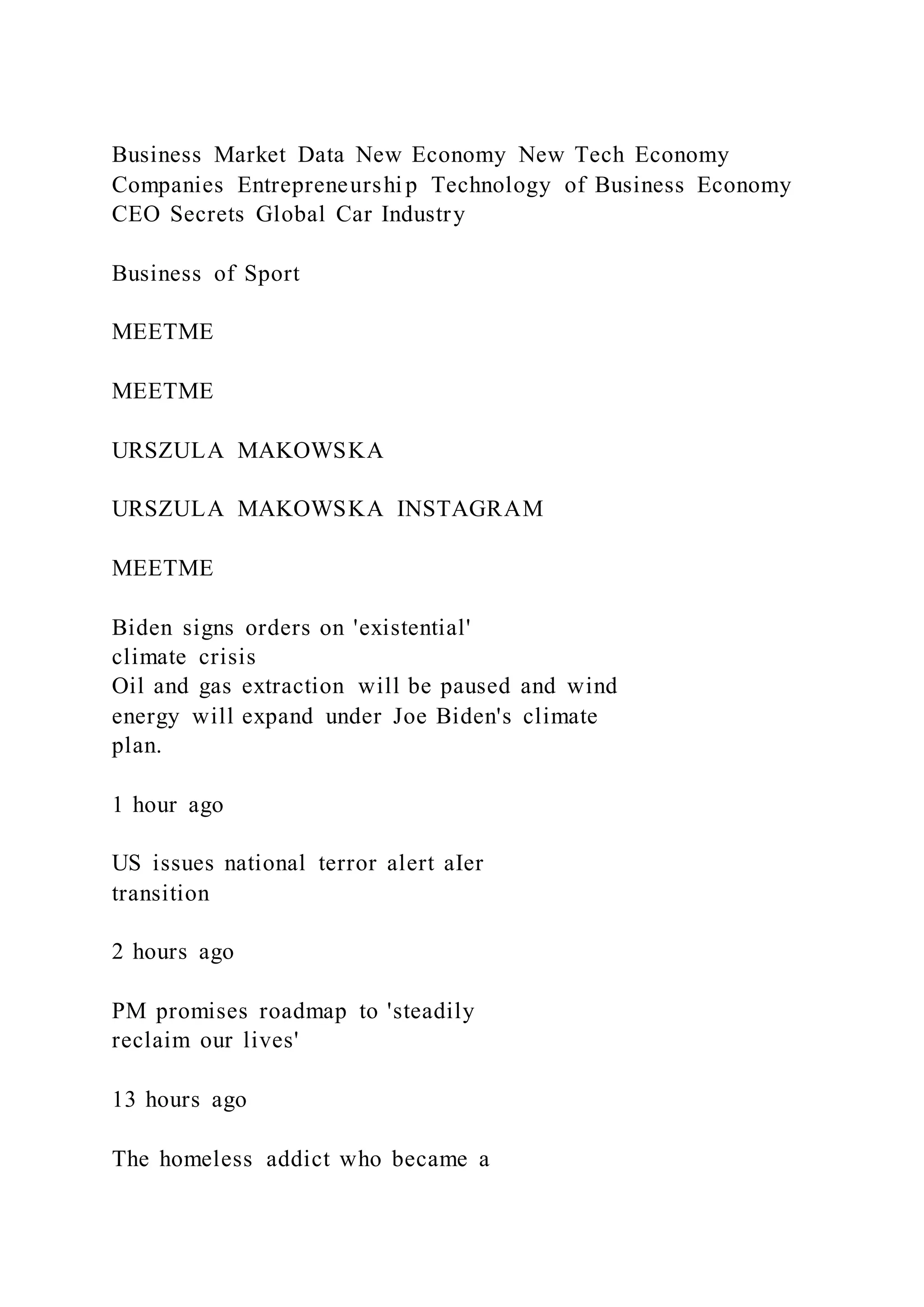 Business Market Data New Economy New Tech Economy
Companies Entrepreneurshi p Technology of Business Economy
CEO Secrets Global Car Industry
Business of Sport
MEETME
MEETME
URSZULA MAKOWSKA
URSZULA MAKOWSKA INSTAGRAM
MEETME
Biden signs orders on 'existential'
climate crisis
Oil and gas extraction will be paused and wind
energy will expand under Joe Biden's climate
plan.
1 hour ago
US issues national terror alert aIer
transition
2 hours ago
PM promises roadmap to 'steadily
reclaim our lives'
13 hours ago
The homeless addict who became a
 