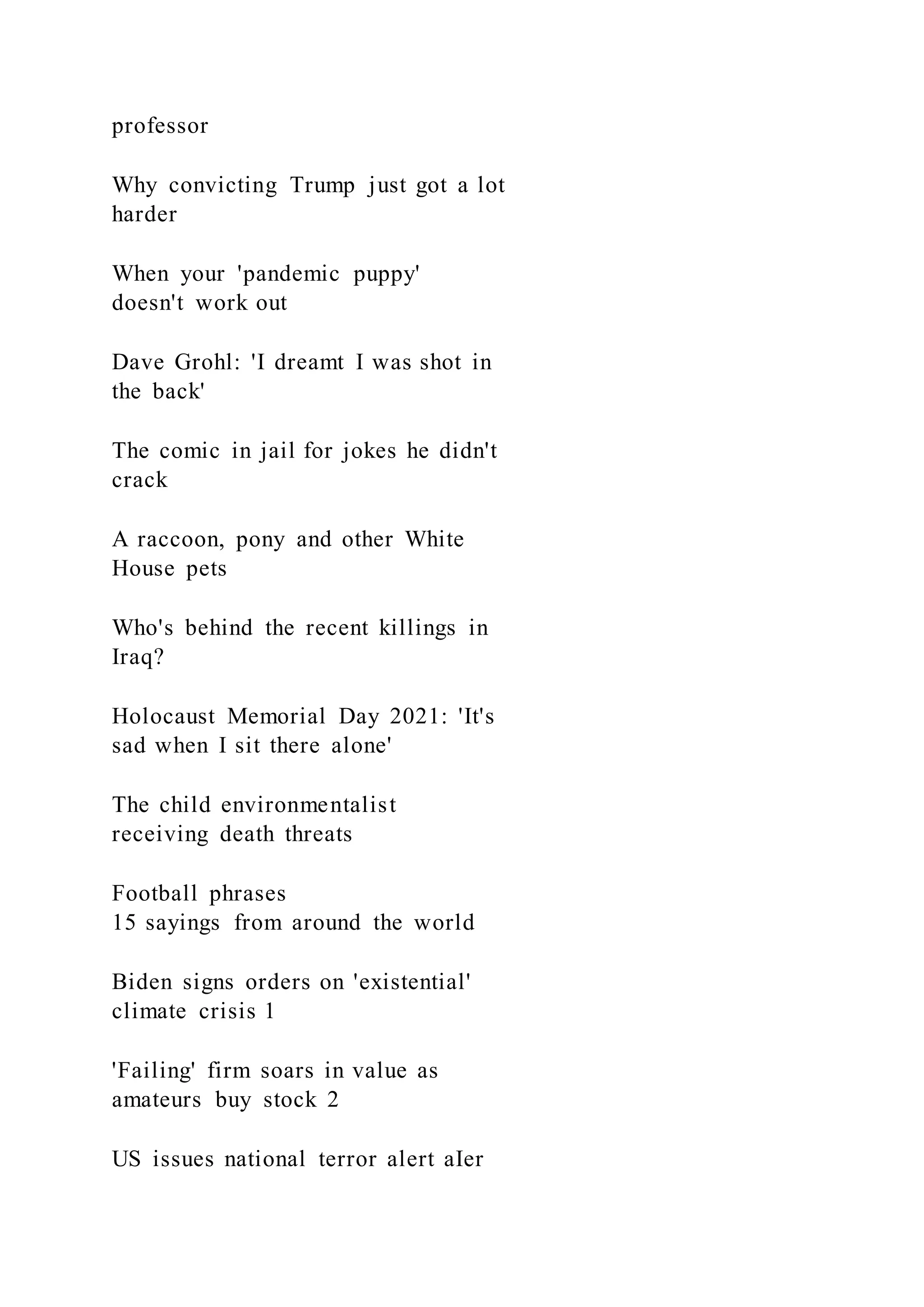 professor
Why convicting Trump just got a lot
harder
When your 'pandemic puppy'
doesn't work out
Dave Grohl: 'I dreamt I was shot in
the back'
The comic in jail for jokes he didn't
crack
A raccoon, pony and other White
House pets
Who's behind the recent killings in
Iraq?
Holocaust Memorial Day 2021: 'It's
sad when I sit there alone'
The child environmentalist
receiving death threats
Football phrases
15 sayings from around the world
Biden signs orders on 'existential'
climate crisis 1
'Failing' firm soars in value as
amateurs buy stock 2
US issues national terror alert aIer
 