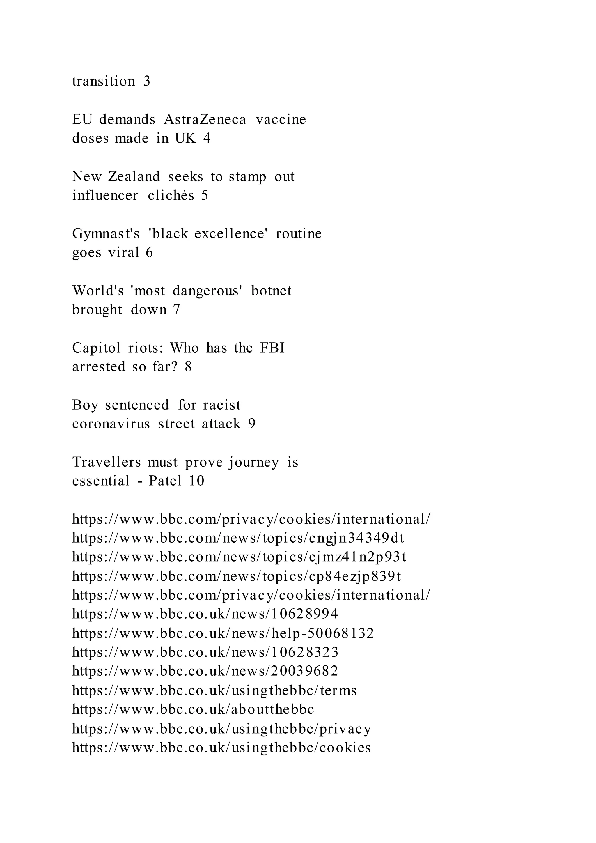 transition 3
EU demands AstraZeneca vaccine
doses made in UK 4
New Zealand seeks to stamp out
influencer clichés 5
Gymnast's 'black excellence' routine
goes viral 6
World's 'most dangerous' botnet
brought down 7
Capitol riots: Who has the FBI
arrested so far? 8
Boy sentenced for racist
coronavirus street attack 9
Travellers must prove journey is
essential - Patel 10
https://www.bbc.com/privacy/cookies/international/
https://www.bbc.com/news/topics/cngjn34349dt
https://www.bbc.com/news/topics/cjmz41n2p93t
https://www.bbc.com/news/topics/cp84ezjp839t
https://www.bbc.com/privacy/cookies/international/
https://www.bbc.co.uk/news/10628994
https://www.bbc.co.uk/news/help-50068132
https://www.bbc.co.uk/news/10628323
https://www.bbc.co.uk/news/20039682
https://www.bbc.co.uk/usingthebbc/terms
https://www.bbc.co.uk/aboutthebbc
https://www.bbc.co.uk/usingthebbc/privacy
https://www.bbc.co.uk/usingthebbc/cookies
 