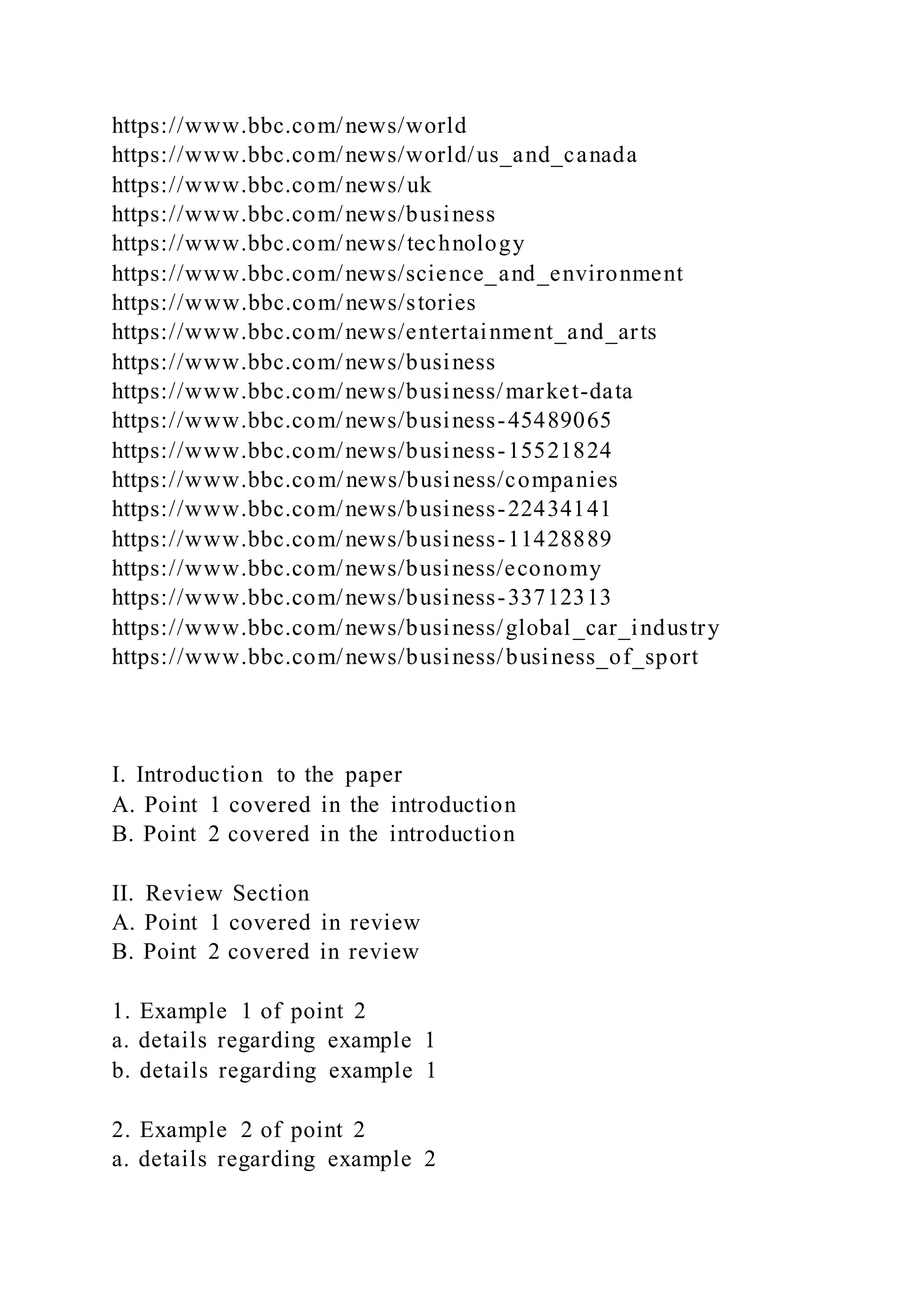 https://www.bbc.com/news/world
https://www.bbc.com/news/world/us_and_canada
https://www.bbc.com/news/uk
https://www.bbc.com/news/business
https://www.bbc.com/news/technology
https://www.bbc.com/news/science_and_environment
https://www.bbc.com/news/stories
https://www.bbc.com/news/entertainment_and_arts
https://www.bbc.com/news/business
https://www.bbc.com/news/business/market-data
https://www.bbc.com/news/business-45489065
https://www.bbc.com/news/business-15521824
https://www.bbc.com/news/business/companies
https://www.bbc.com/news/business-22434141
https://www.bbc.com/news/business-11428889
https://www.bbc.com/news/business/economy
https://www.bbc.com/news/business-33712313
https://www.bbc.com/news/business/global_car_industry
https://www.bbc.com/news/business/business_of_sport
I. Introduction to the paper
A. Point 1 covered in the introduction
B. Point 2 covered in the introduction
II. Review Section
A. Point 1 covered in review
B. Point 2 covered in review
1. Example 1 of point 2
a. details regarding example 1
b. details regarding example 1
2. Example 2 of point 2
a. details regarding example 2
 