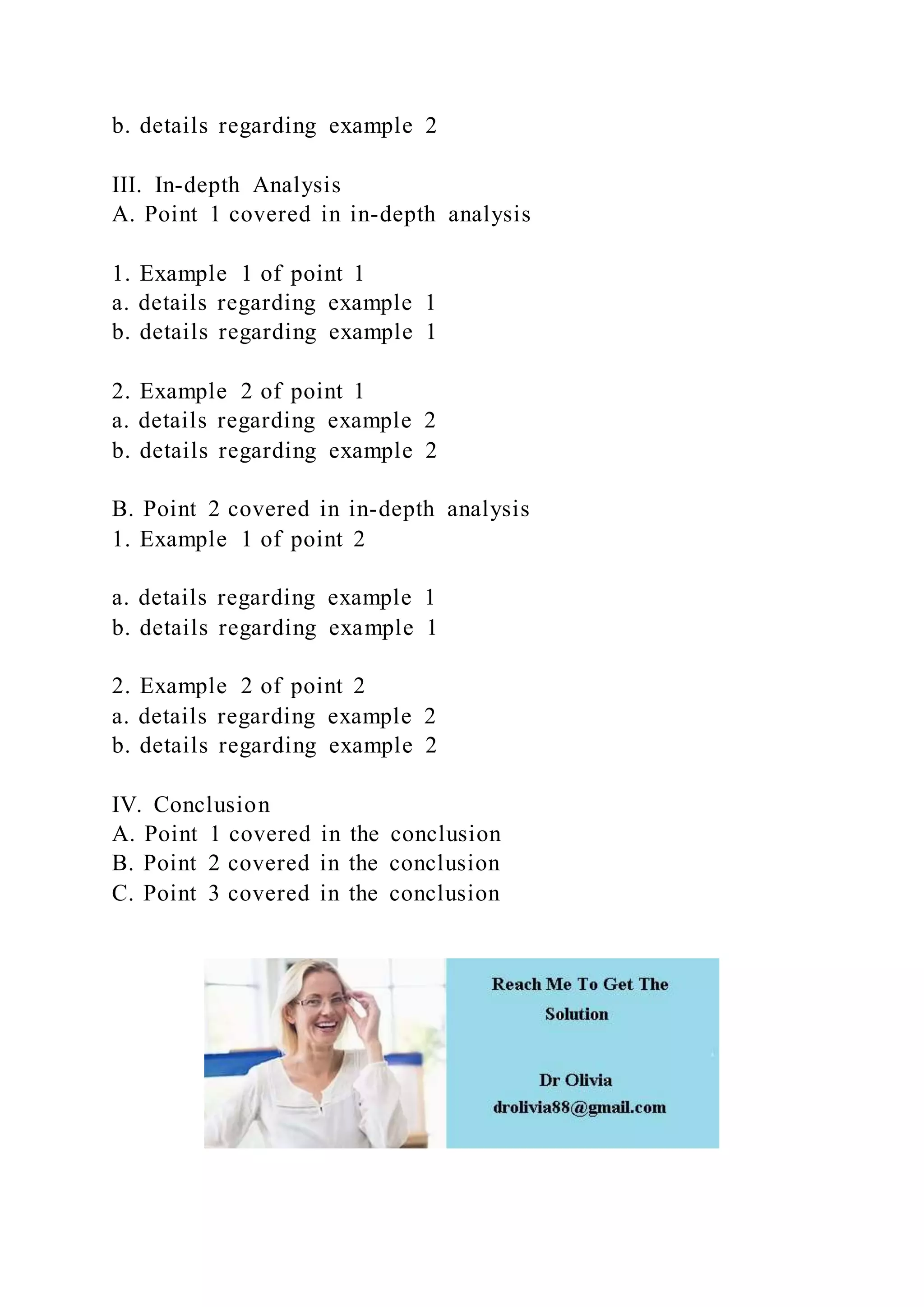 b. details regarding example 2
III. In-depth Analysis
A. Point 1 covered in in-depth analysis
1. Example 1 of point 1
a. details regarding example 1
b. details regarding example 1
2. Example 2 of point 1
a. details regarding example 2
b. details regarding example 2
B. Point 2 covered in in-depth analysis
1. Example 1 of point 2
a. details regarding example 1
b. details regarding example 1
2. Example 2 of point 2
a. details regarding example 2
b. details regarding example 2
IV. Conclusion
A. Point 1 covered in the conclusion
B. Point 2 covered in the conclusion
C. Point 3 covered in the conclusion
 