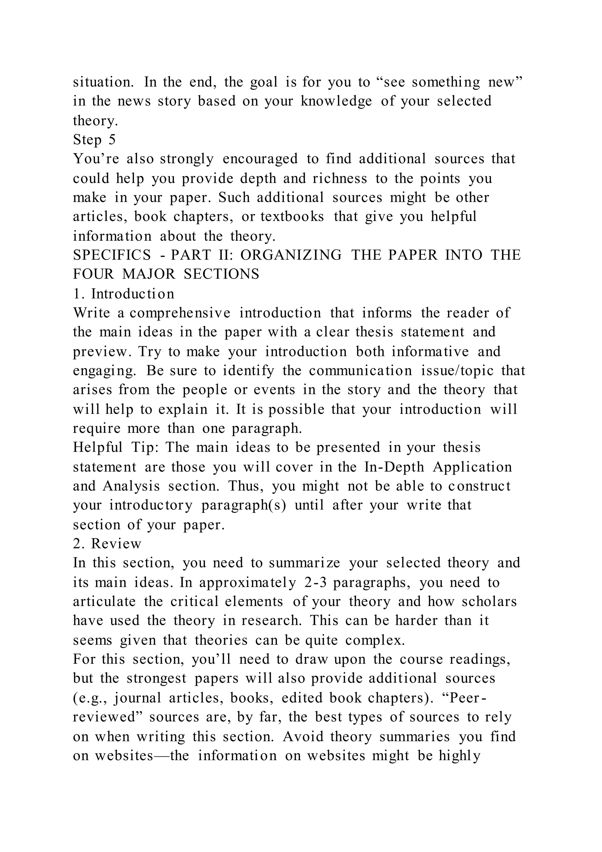 situation. In the end, the goal is for you to “see something new”
in the news story based on your knowledge of your selected
theory.
Step 5
You’re also strongly encouraged to find additional sources that
could help you provide depth and richness to the points you
make in your paper. Such additional sources might be other
articles, book chapters, or textbooks that give you helpful
information about the theory.
SPECIFICS - PART II: ORGANIZING THE PAPER INTO THE
FOUR MAJOR SECTIONS
1. Introduction
Write a comprehensive introduction that informs the reader of
the main ideas in the paper with a clear thesis statement and
preview. Try to make your introduction both informative and
engaging. Be sure to identify the communication issue/topic that
arises from the people or events in the story and the theory that
will help to explain it. It is possible that your introduction will
require more than one paragraph.
Helpful Tip: The main ideas to be presented in your thesis
statement are those you will cover in the In-Depth Application
and Analysis section. Thus, you might not be able to construct
your introductory paragraph(s) until after your write that
section of your paper.
2. Review
In this section, you need to summarize your selected theory and
its main ideas. In approximately 2-3 paragraphs, you need to
articulate the critical elements of your theory and how scholars
have used the theory in research. This can be harder than it
seems given that theories can be quite complex.
For this section, you’ll need to draw upon the course readings,
but the strongest papers will also provide additional sources
(e.g., journal articles, books, edited book chapters). “Peer -
reviewed” sources are, by far, the best types of sources to rely
on when writing this section. Avoid theory summaries you find
on websites—the information on websites might be highly
 
