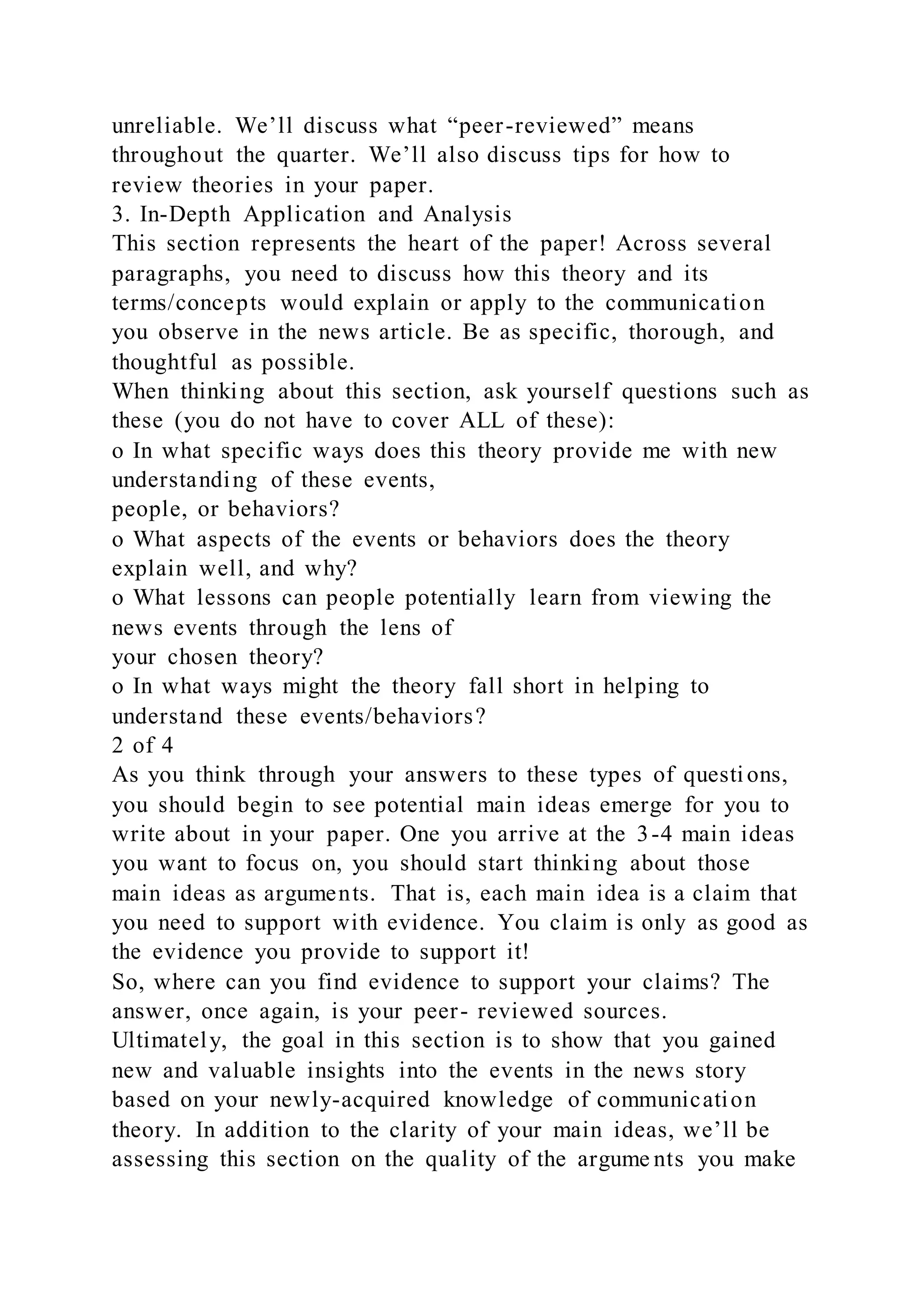 unreliable. We’ll discuss what “peer-reviewed” means
throughout the quarter. We’ll also discuss tips for how to
review theories in your paper.
3. In-Depth Application and Analysis
This section represents the heart of the paper! Across several
paragraphs, you need to discuss how this theory and its
terms/concepts would explain or apply to the communication
you observe in the news article. Be as specific, thorough, and
thoughtful as possible.
When thinking about this section, ask yourself questions such as
these (you do not have to cover ALL of these):
o In what specific ways does this theory provide me with new
understanding of these events,
people, or behaviors?
o What aspects of the events or behaviors does the theory
explain well, and why?
o What lessons can people potentially learn from viewing the
news events through the lens of
your chosen theory?
o In what ways might the theory fall short in helping to
understand these events/behaviors?
2 of 4
As you think through your answers to these types of questions,
you should begin to see potential main ideas emerge for you to
write about in your paper. One you arrive at the 3-4 main ideas
you want to focus on, you should start thinking about those
main ideas as arguments. That is, each main idea is a claim that
you need to support with evidence. You claim is only as good as
the evidence you provide to support it!
So, where can you find evidence to support your claims? The
answer, once again, is your peer- reviewed sources.
Ultimately, the goal in this section is to show that you gained
new and valuable insights into the events in the news story
based on your newly-acquired knowledge of communication
theory. In addition to the clarity of your main ideas, we’ll be
assessing this section on the quality of the argume nts you make
 