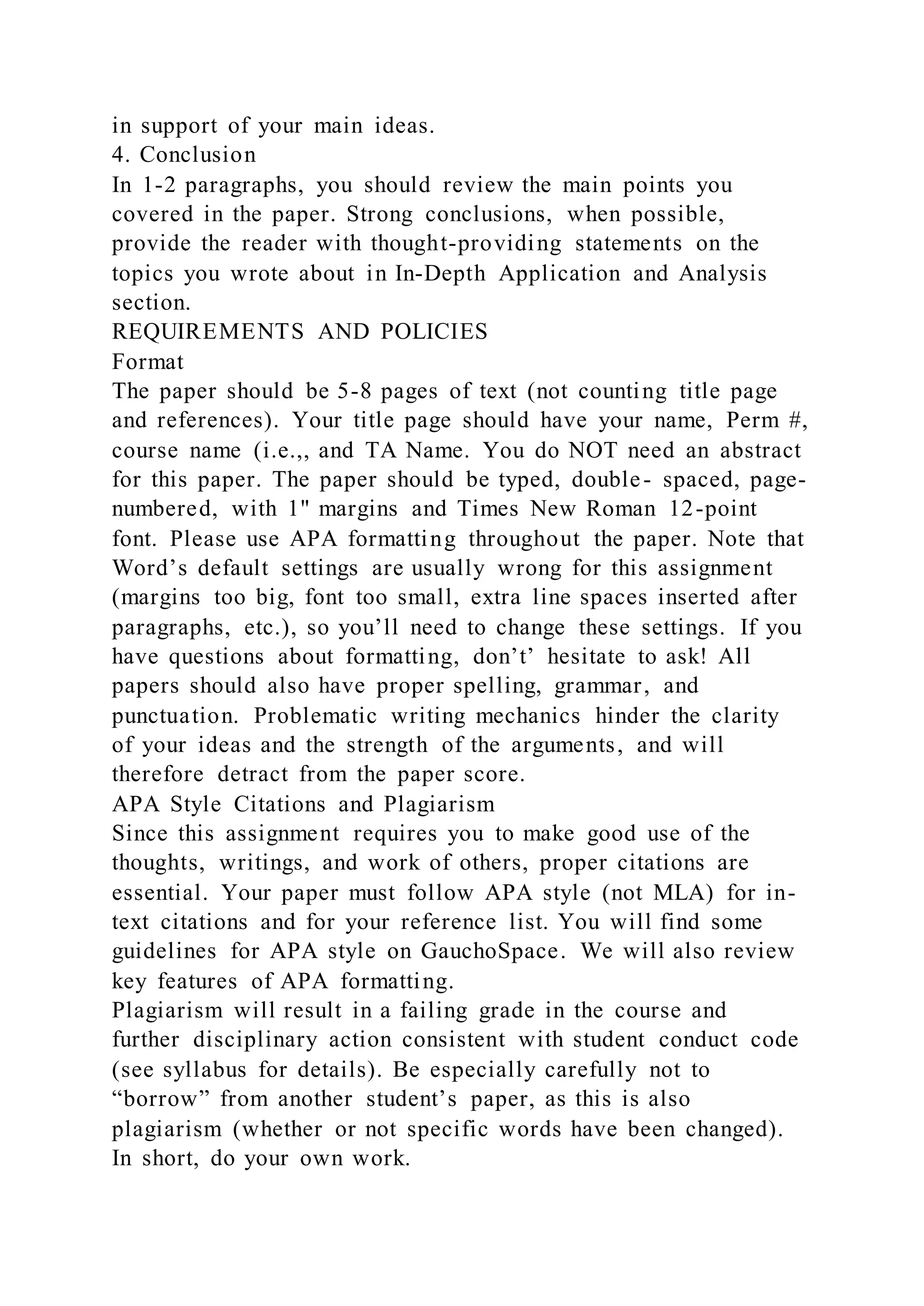 in support of your main ideas.
4. Conclusion
In 1-2 paragraphs, you should review the main points you
covered in the paper. Strong conclusions, when possible,
provide the reader with thought-providing statements on the
topics you wrote about in In-Depth Application and Analysis
section.
REQUIREMENTS AND POLICIES
Format
The paper should be 5-8 pages of text (not counting title page
and references). Your title page should have your name, Perm #,
course name (i.e.,, and TA Name. You do NOT need an abstract
for this paper. The paper should be typed, double- spaced, page-
numbered, with 1" margins and Times New Roman 12-point
font. Please use APA formatting throughout the paper. Note that
Word’s default settings are usually wrong for this assignment
(margins too big, font too small, extra line spaces inserted after
paragraphs, etc.), so you’ll need to change these settings. If you
have questions about formatting, don’t’ hesitate to ask! All
papers should also have proper spelling, grammar, and
punctuation. Problematic writing mechanics hinder the clarity
of your ideas and the strength of the arguments, and will
therefore detract from the paper score.
APA Style Citations and Plagiarism
Since this assignment requires you to make good use of the
thoughts, writings, and work of others, proper citations are
essential. Your paper must follow APA style (not MLA) for in-
text citations and for your reference list. You will find some
guidelines for APA style on GauchoSpace. We will also review
key features of APA formatting.
Plagiarism will result in a failing grade in the course and
further disciplinary action consistent with student conduct code
(see syllabus for details). Be especially carefully not to
“borrow” from another student’s paper, as this is also
plagiarism (whether or not specific words have been changed).
In short, do your own work.
 