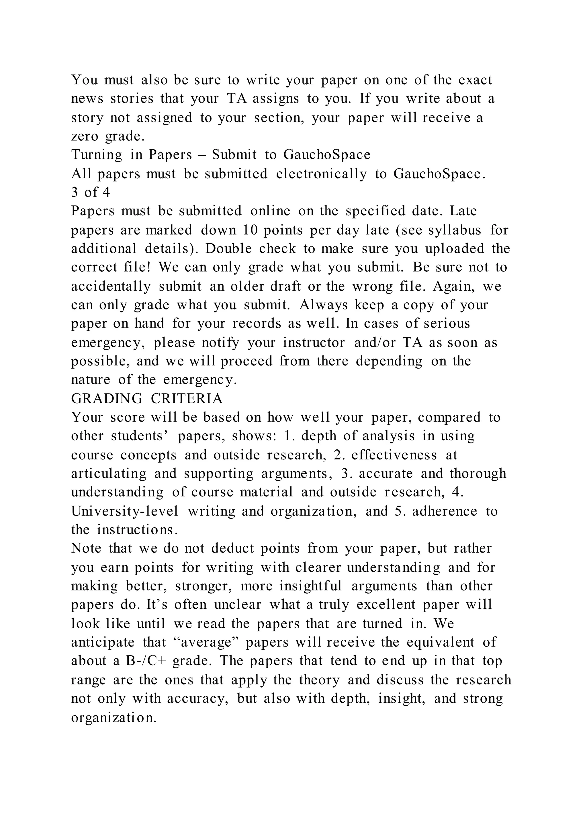 You must also be sure to write your paper on one of the exact
news stories that your TA assigns to you. If you write about a
story not assigned to your section, your paper will receive a
zero grade.
Turning in Papers – Submit to GauchoSpace
All papers must be submitted electronically to GauchoSpace.
3 of 4
Papers must be submitted online on the specified date. Late
papers are marked down 10 points per day late (see syllabus for
additional details). Double check to make sure you uploaded the
correct file! We can only grade what you submit. Be sure not to
accidentally submit an older draft or the wrong file. Again, we
can only grade what you submit. Always keep a copy of your
paper on hand for your records as well. In cases of serious
emergency, please notify your instructor and/or TA as soon as
possible, and we will proceed from there depending on the
nature of the emergency.
GRADING CRITERIA
Your score will be based on how well your paper, compared to
other students’ papers, shows: 1. depth of analysis in using
course concepts and outside research, 2. effectiveness at
articulating and supporting arguments, 3. accurate and thorough
understanding of course material and outside research, 4.
University-level writing and organization, and 5. adherence to
the instructions.
Note that we do not deduct points from your paper, but rather
you earn points for writing with clearer understanding and for
making better, stronger, more insightful arguments than other
papers do. It’s often unclear what a truly excellent paper will
look like until we read the papers that are turned in. We
anticipate that “average” papers will receive the equivalent of
about a B-/C+ grade. The papers that tend to end up in that top
range are the ones that apply the theory and discuss the research
not only with accuracy, but also with depth, insight, and strong
organization.
 