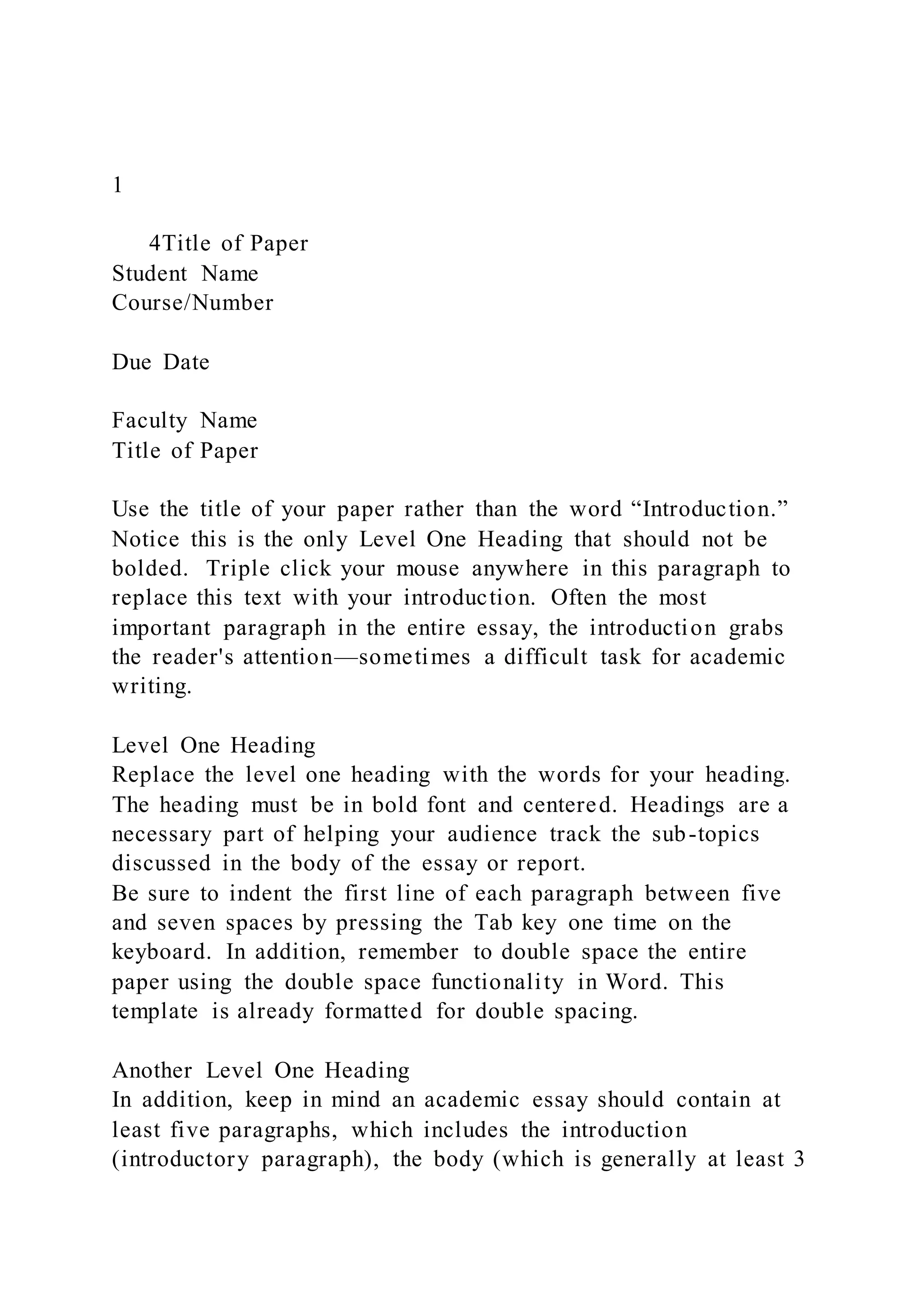 1
4Title of Paper
Student Name
Course/Number
Due Date
Faculty Name
Title of Paper
Use the title of your paper rather than the word “Introduction.”
Notice this is the only Level One Heading that should not be
bolded. Triple click your mouse anywhere in this paragraph to
replace this text with your introduction. Often the most
important paragraph in the entire essay, the introduction grabs
the reader's attention—sometimes a difficult task for academic
writing.
Level One Heading
Replace the level one heading with the words for your heading.
The heading must be in bold font and centered. Headings are a
necessary part of helping your audience track the sub-topics
discussed in the body of the essay or report.
Be sure to indent the first line of each paragraph between five
and seven spaces by pressing the Tab key one time on the
keyboard. In addition, remember to double space the entire
paper using the double space functionality in Word. This
template is already formatted for double spacing.
Another Level One Heading
In addition, keep in mind an academic essay should contain at
least five paragraphs, which includes the introduction
(introductory paragraph), the body (which is generally at least 3
 