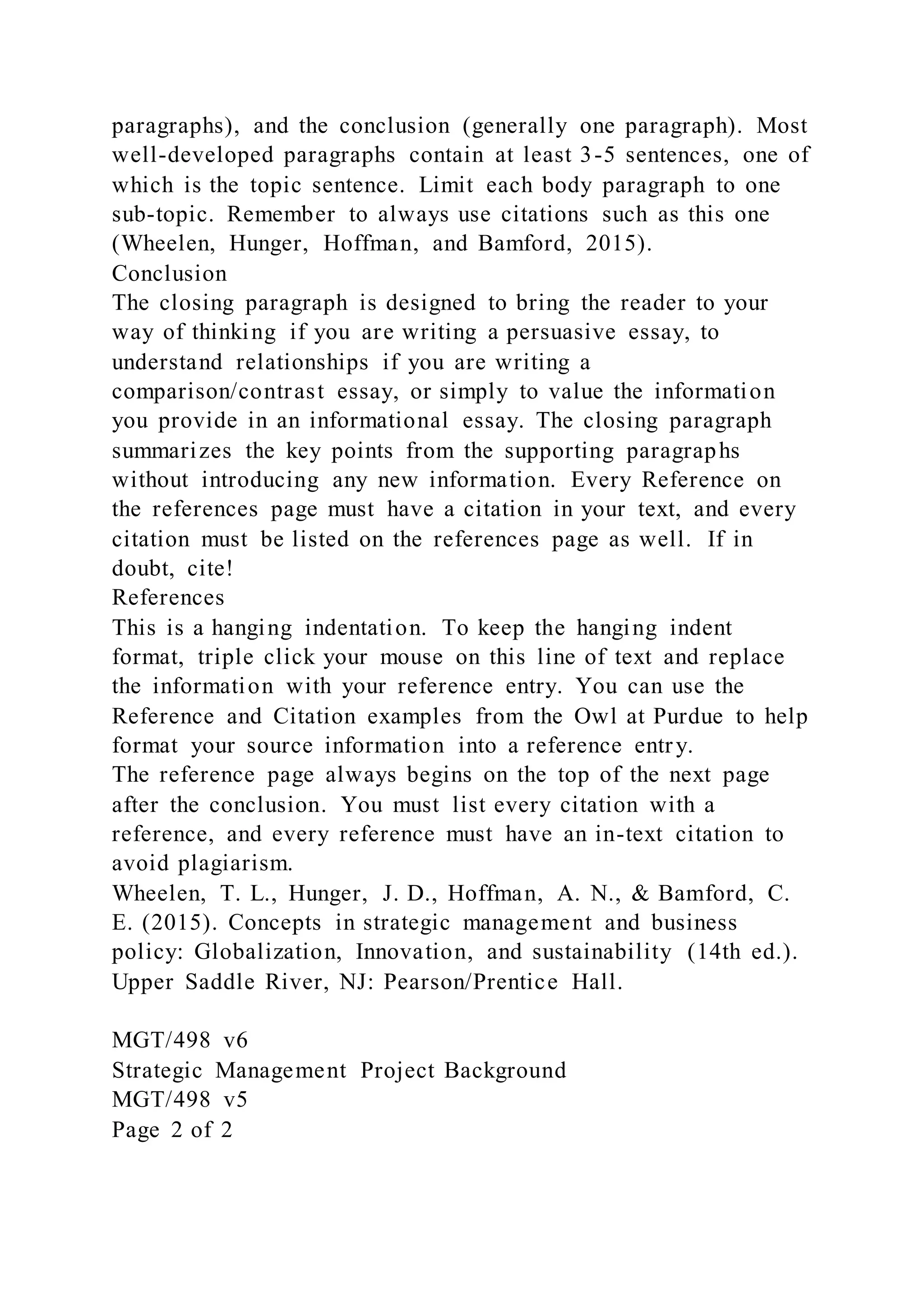 paragraphs), and the conclusion (generally one paragraph). Most
well-developed paragraphs contain at least 3-5 sentences, one of
which is the topic sentence. Limit each body paragraph to one
sub-topic. Remember to always use citations such as this one
(Wheelen, Hunger, Hoffman, and Bamford, 2015).
Conclusion
The closing paragraph is designed to bring the reader to your
way of thinking if you are writing a persuasive essay, to
understand relationships if you are writing a
comparison/contrast essay, or simply to value the information
you provide in an informational essay. The closing paragraph
summarizes the key points from the supporting paragraphs
without introducing any new information. Every Reference on
the references page must have a citation in your text, and every
citation must be listed on the references page as well. If in
doubt, cite!
References
This is a hanging indentation. To keep the hanging indent
format, triple click your mouse on this line of text and replace
the information with your reference entry. You can use the
Reference and Citation examples from the Owl at Purdue to help
format your source information into a reference entry.
The reference page always begins on the top of the next page
after the conclusion. You must list every citation with a
reference, and every reference must have an in-text citation to
avoid plagiarism.
Wheelen, T. L., Hunger, J. D., Hoffman, A. N., & Bamford, C.
E. (2015). Concepts in strategic management and business
policy: Globalization, Innovation, and sustainability (14th ed.).
Upper Saddle River, NJ: Pearson/Prentice Hall.
MGT/498 v6
Strategic Management Project Background
MGT/498 v5
Page 2 of 2
 