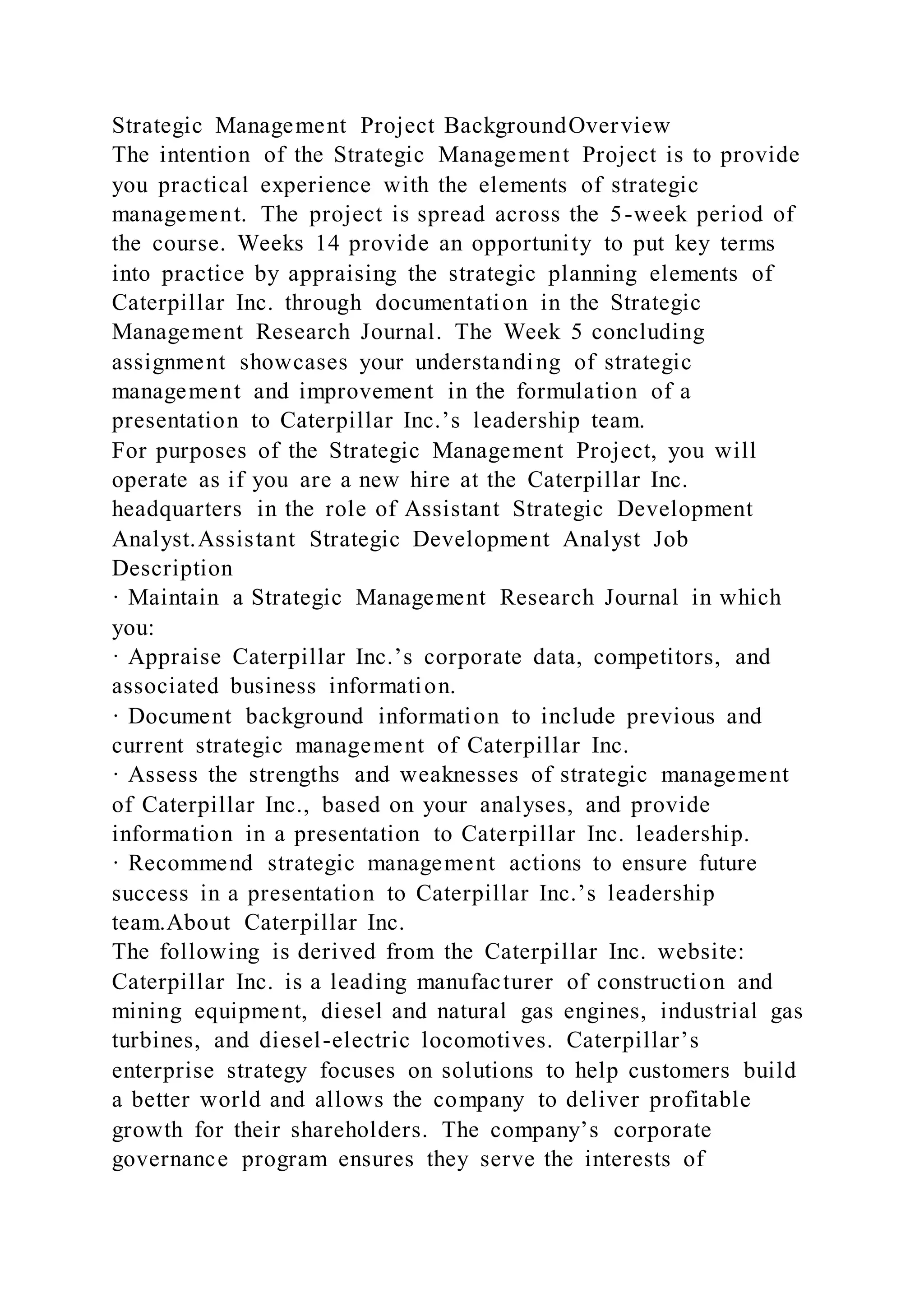Strategic Management Project BackgroundOverview
The intention of the Strategic Management Project is to provide
you practical experience with the elements of strategic
management. The project is spread across the 5-week period of
the course. Weeks 14 provide an opportunity to put key terms
into practice by appraising the strategic planning elements of
Caterpillar Inc. through documentation in the Strategic
Management Research Journal. The Week 5 concluding
assignment showcases your understanding of strategic
management and improvement in the formulation of a
presentation to Caterpillar Inc.’s leadership team.
For purposes of the Strategic Management Project, you will
operate as if you are a new hire at the Caterpillar Inc.
headquarters in the role of Assistant Strategic Development
Analyst.Assistant Strategic Development Analyst Job
Description
· Maintain a Strategic Management Research Journal in which
you:
· Appraise Caterpillar Inc.’s corporate data, competitors, and
associated business information.
· Document background information to include previous and
current strategic management of Caterpillar Inc.
· Assess the strengths and weaknesses of strategic management
of Caterpillar Inc., based on your analyses, and provide
information in a presentation to Caterpillar Inc. leadership.
· Recommend strategic management actions to ensure future
success in a presentation to Caterpillar Inc.’s leadership
team.About Caterpillar Inc.
The following is derived from the Caterpillar Inc. website:
Caterpillar Inc. is a leading manufacturer of construction and
mining equipment, diesel and natural gas engines, industrial gas
turbines, and diesel-electric locomotives. Caterpillar’s
enterprise strategy focuses on solutions to help customers build
a better world and allows the company to deliver profitable
growth for their shareholders. The company’s corporate
governance program ensures they serve the interests of
 