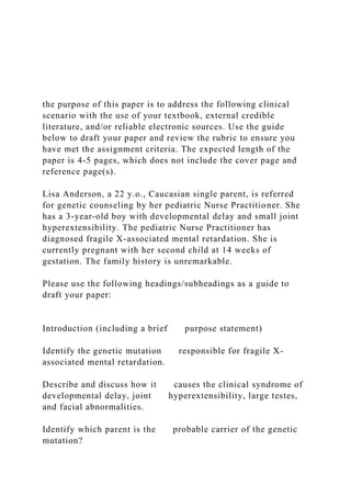the purpose of this paper is to address the following clinical
scenario with the use of your textbook, external credible
literature, and/or reliable electronic sources. Use the guide
below to draft your paper and review the rubric to ensure you
have met the assignment criteria. The expected length of the
paper is 4-5 pages, which does not include the cover page and
reference page(s).
Lisa Anderson, a 22 y.o., Caucasian single parent, is referred
for genetic counseling by her pediatric Nurse Practitioner. She
has a 3-year-old boy with developmental delay and small joint
hyperextensibility. The pediatric Nurse Practitioner has
diagnosed fragile X-associated mental retardation. She is
currently pregnant with her second child at 14 weeks of
gestation. The family history is unremarkable.
Please use the following headings/subheadings as a guide to
draft your paper:
Introduction (including a brief purpose statement)
Identify the genetic mutation responsible for fragile X-
associated mental retardation.
Describe and discuss how it causes the clinical syndrome of
developmental delay, joint hyperextensibility, large testes,
and facial abnormalities.
Identify which parent is the probable carrier of the genetic
mutation?
 