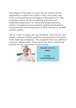 The purpose of this paper is to provide the student with the
opportunity to explore and explain verbal, non-verbal, and
written communication at the highest professional level. This
assignment allows for the assimilation of professional
leadership competencies as a doctorally prepared practice
scholar. Assignment content supports professional formation,
communication, and dissemination of skills relevant to the DNP
practice scholar.
This is a redo of a paper that was submitted. Please review the
teacher comments and the guidelines and questions to be answer
in the following attachment. The assignment that was submitted
received a failing marks. Please go by the rubric requirement
attached for the components of each section
 