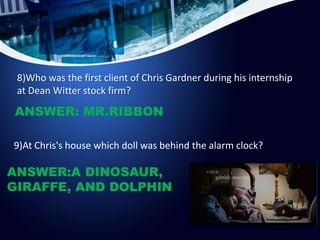 8)Who was the first client of Chris Gardner during his internship
at Dean Witter stock firm?
ANSWER: MR.RIBBON
9)At Chris'...