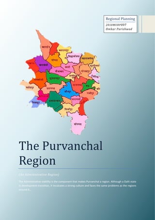 Regional Planning
                                                                          2010MURP 007
                                                                          Omkar Parishwad




The Purvanchal
Region
(An Administrative Region)

The Administrative viability is the component that makes Purvanchal a region. Although a Dalit state
in development transition, it inculcates a strong culture and faces the same problems as the regions
around it…
 