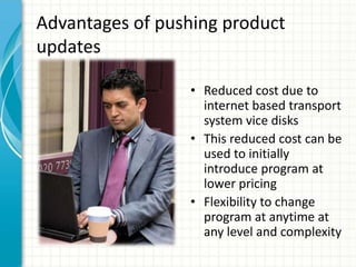 Advantages of pushing product
updates

                 • Reduced cost due to
                   internet based transport
                   system vice disks
                 • This reduced cost can be
                   used to initially
                   introduce program at
                   lower pricing
                 • Flexibility to change
                   program at anytime at
                   any level and complexity
 