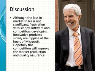 Discussion
• Although the loss in
  market share is not
  significant, frustration
  with sloppy software and
  competitors developing
  innovative products
  slowly are nipping at the
  heels of Microsoft.
  Hopefully this
  competition will improve
  the market production
  and quality assurance.
 