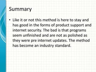 Summary
• Like it or not this method is here to stay and
  has good in the forms of product support and
  internet security. The bad is that programs
  seem unfinished and are not as polished as
  they were pre internet updates. The method
  has become an industry standard.
 