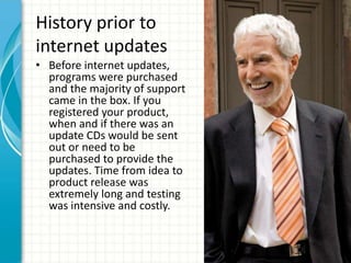 History prior to
internet updates
• Before internet updates,
  programs were purchased
  and the majority of support
  came in the box. If you
  registered your product,
  when and if there was an
  update CDs would be sent
  out or need to be
  purchased to provide the
  updates. Time from idea to
  product release was
  extremely long and testing
  was intensive and costly.
 